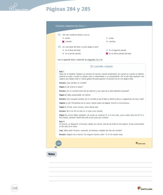 Páginas 284 y 285 
Evaluación integradora tipo Simce MR 
11. Del León podemos deducir que es: 
A. astuto. 
B. 
cobarde. 
C. prolijo. 
D. cariñoso. 
12. ¿En qué parte del texto, el autor elogia la obra? 
A. En el título del texto. 
B. En el primer párrafo. 
C. En el segundo párrafo. 
D. 
En el último párrafo del texto. 
Lee el siguiente texto y responde las preguntas 13 a 15. 
El camello robado 
Acto I 
Oasis de un desierto. Aparece un anciano en escena. Camina lentamente, de cuando en cuando se detiene, 
observa el suelo y mueve la cabeza como si respondiese a un pensamiento. Por el otro lado aparecen dos 
viajeros que hablan entre sí. Hacen gestos de preocupación. El anciano los ve y se dirige a ellos. 
Anciano: ¿Han perdido un camello? 
Viajero 1: ¡Sí! ¿Cómo lo sabes? 
Anciano: ¿Es un camello tuerto del ojo derecho y que cojea de la pata delantera izquierda? 
Viajero 2: (Muy sorprendido). ¡En efecto! 
Anciano: (Con una gran sonrisa). ¿Es un camello al que le falta un diente y lleva un cargamento de miel y maíz? 
Viajeros 1 y 2: (Tomándose de la mano y dando saltos de alegría). ¡Hurra! Lo encontramos… 
Viajero 1: Pronto, buen anciano, dinos dónde está. 
Anciano: No lo sé. No he visto en mi vida a ese camello. 
Viajero 2: ¿Cómo? (Muy enfadado). ¿Te burlas de nosotros? Si no lo has visto, ¿cómo sabes tanto de él? Tú lo 
has robado, ¿verdad? Llevémosle ante el juez para que confiese. 
Acto II 
En escena, un despacho. El anciano, atadas sus manos, está de pie entre los dos viajeros. El juez está sentado 
al otro lado de la mesa. 
Juez: (Muy serio). Anciano, responde: ¿te declaras culpable del robo del camello? 
Anciano: (Seguro de sí mismo). De ninguna manera, señor. Yo no he robado nada. 
284 
338 
Notas 
 