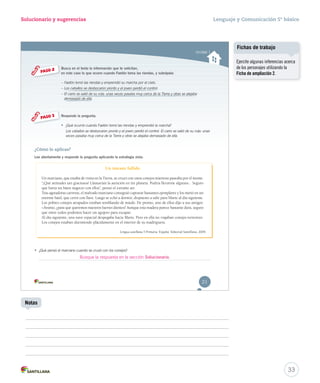 Solucionario y sugerencias Lenguaje y Comunicación 5º básico 
Unidad 1 
Busca en el texto la información que te solicitan, 
en este caso lo que ocurre cuando Faetón toma las riendas, y subráyala: 
–– FFaaeettóónn ttoommóó llaass rriieennddaass yy eemmpprreennddiióó ssuu mmaarrcchhaa ppoorr eell cciieelloo.. 
–– LLooss ccaabbaallllooss ssee ddeessbbooccaarroonn pprroonnttoo yy eell jjoovveenn ppeerrddiióó eell ccoonnttrrooll.. 
– El carro se salió de su ruta: unas veces pasaba muy cerca de la Tierra y otras se alejaba 
demasiado de ella. 
Responde la pregunta. 
• ¿QQuuéé ocurrió cuando Faetón tomó las riendas y eemmpprreennddiióó la marcha? 
Los caballos se desbocaron pronto y el joven perdió el control. El carro se salió de su ruta: unas 
veces pasaba muy cerca de la Tierra y otras se alejaba demasiado de ella. 
PASO 2 
PASO 3 
¿Cómo lo aplicas? 
Lee atentamente y responde la pregunta aplicando la estrategia vista. 
Un intento fallido 
Un marciano, que estaba de visita en la Tierra, se cruzó con unos conejos mientras paseaba por el monte. 
“¡Qué animales tan graciosos! Llamarían la atención en mi planeta. Podría llevarme algunos... Seguro 
que haría un buen negocio con ellos”, pensó el extraño ser. 
Tras agotadoras carreras, el malvado marciano consiguió capturar bastantes ejemplares y los metió en un 
enorme baúl, que cerró con llave. Luego se echó a dormir, dispuesto a salir para Marte al día siguiente. 
Los pobres conejos atrapados estaban temblando de miedo. De pronto, uno de ellos dijo a sus amigos: 
–Ánimo, ¿para qué queremos nuestros fuertes dientes? Aunque esta madera parece bastante dura, seguro 
que entre todos podemos hacer un agujero para escapar. 
Al día siguiente, una nave espacial despegaba hacia Marte. Pero en ella no viajaban conejos terrestres. 
Los conejos estaban durmiendo plácidamente en el interior de su madriguera. 
Lengua castellana 5 Primaria. España: Editorial Santillana, 2009. 
• ¿Qué pensó el marciano cuando se cruzó con los conejos? 
21 
33 
Notas 
Fichas de trabajo 
Ejercite algunas inferencias acerca 
de los personajes utilizando la 
Ficha de ampliación 2. 
Busque la respuesta en la sección Solucionario. 
 