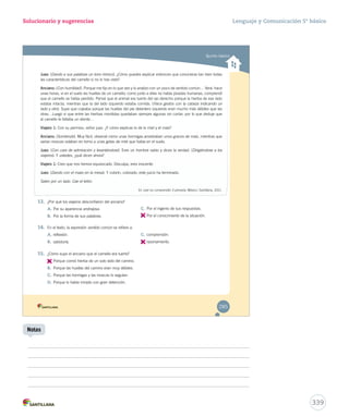 Quinto básico 
Solucionario y sugerencias 
JJJJJJJJuuuuuuuueeeeeeeezzzzzzzz:::::::: (Dando a sus palabras un tono irónico). ¿Cómo puedes explicar entonces que conocieras tan bien todas 
las características del camello si no lo has visto? 
AAAAAAAAAAnnnnnnnnnncccccccccciiiiiiiiiiaaaaaaaaaannnnnnnnnnoooooooooo:::::::::: (Con humildad). Porque me fijo en lo que veo y lo analizo con un poco de sentido común… Verá: hace 
unas horas, vi en el suelo las huellas de un camello; como junto a ellas no había pisadas humanas, comprendí 
que el camello se había perdido. Pensé que el animal era tuerto del ojo derecho porque la hierba de ese lado 
estaba intacta, mientras que la del lado izquierdo estaba comida. (Hace gestos con la cabeza indicando un 
lado y otro). Supe que cojeaba porque las huellas del pie delantero izquierdo eran mucho más débiles que las 
otras…Luego vi que entre las hierbas mordidas quedaban siempre algunas sin cortar, por lo que deduje que 
al camello le faltaba un diente… 
VVVVVVVVVVViiiiiiiiiiiaaaaaaaaaaajjjjjjjjjjjeeeeeeeeeeerrrrrrrrrrrooooooooooo 11111111111::::::::::: Con su permiso, señor juez. ¿Y cómo explicas lo de la miel y el maíz? 
AAAAAAAAAAnnnnnnnnnncccccccccciiiiiiiiiiaaaaaaaaaannnnnnnnnnoooooooooo:::::::::: (Sonriendo). Muy fácil, observé cómo unas hormigas arrastraban unos granos de maíz, mientras que 
varias moscas volaban en torno a unas gotas de miel que había en el suelo. 
JJJJJJJJuuuuuuuueeeeeeeezzzzzzzz:::::::: (Con cara de admiración y levantándose). Eres un hombre sabio y dices la verdad. (Dirigiéndose a los 
vvviiiaaajjjeeerrrooosss)).. YY uusstteeddeess,, ¿qquuéé ddiicceenn aahhoorraa?? 
VVVVVVVVVVViiiiiiiiiiiaaaaaaaaaaajjjjjjjjjjjeeeeeeeeeeerrrrrrrrrrrooooooooooo 11111111111::::::::::: Creo que nos hemos equivocado. Disculpa, eres inocente. 
JJJJJJJJuuuuuuuueeeeeeeezzzzzzzz:::::::: (Dando con el mazo en la mesa). Y colorín, colorado, este juicio ha terminado. 
Salen por un lado. Cae el telón. 
En Leer es comprender 3 primaria. México: Santillana, 2011. 
13. ¿Por qué los viajeros desconfiaron del anciano? 
A. Por su apariencia andrajosa. 
B. Por la forma de sus palabras. 
C. Por el ingenio de sus respuestas. 
D. 
Por el conocimiento de la situación. 
14. En el texto, la expresión ssseeennntttiiidddooo cccooommmúúúnnn ssee rreeffiieerree aa:: 
A. reflexión. 
B. sabiduría. 
C. comprensión. 
D. 
razonamiento. 
15. ¿Cómo supo el anciano que el camello era tuerto? 
A. 
Porque comió hierba de un solo lado del camino. 
B. Porque las huellas del camino eran muy débiles. 
C. Porque las hormigas y las moscas lo seguían. 
D. Porque lo había mirado con gran detención. 
285 
Lenguaje y Comunicación 5º básico 
339 
Notas 
 