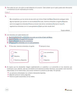 3. Para saber de qué o de quién se está hablando en la oración. Cabe señalar que el sujeto puede estar efectuando 
o recibiendo la acción expresada por el verbo. 
Ficha 7 
1. 
2. Las oraciones con sujeto expreso son: 
a. Mis compañeros y yo nos iremos de excursión por el día al Cajón del Maipo. 
b. Alejandro será el encargado de entrevistar. 
c. Florencia tomará nota de los comentarios. 
d. Yo registraré las entrevistas con mi nueva grabadora. 
3. • Para esto, haremos entrevistas a la gente. • Siempre lo hace. 
/ 
4. Se espera que los estudiantes integren explícitamente un sustantivo o un pronombre en las oraciones que 
construyan y que, además, este sea coincidente con la desinencia verbal. Asimismo, que puedan crear oraciones 
relacionadas con la historia leída, procurando mantener la coherencia del relato. Por ejemplo: 
• Las personas entrevistadas nos contaron interesantes leyendas. 
• Alejandro pensó en varias preguntas. 
• Florencia quedó sorprendida con los relatos. 
344 
Mis compañeros y yo nos iremos de excursión por el día al Cajón del Maipo. Queremos averiguar sobre 
algunas leyendas que nacieron en esa localidad. Para esto, haremos entrevistas a la gente. Alejandro 
será el encargado de entrevistar. Florencia tomará nota de los comentarios. Siempre lo hace. Yo 
registraré las entrevistas con mi nueva grabadora. ¡Ojalá que todo resulte bien! 
Equipo editorial 
/ 
/ 
/ 
/ 
/ / 
Ellos. 
Nosotros. 
Florencia y Alejandro. 
Los comentarios. 
Ella. 
Alejandro. 
 