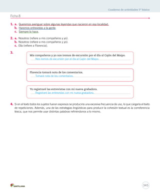 Cuaderno de actividades 5º básico 
345 
Ficha 8 
1. a. Queremos averiguar sobre algunas leyendas que nacieron en esa localidad. 
b. Haremos entrevistas a la gente. 
c. Siempre lo hace. 
2. a. Nosotros (refiere a mis compañeros y yo). 
b. Nosotros (refiere a mis compañeros y yo). 
c. Ella (refiere a Florencia). 
3. 
Mis compañeros y yo nos iremos de excursión por el día al Cajón del Maipo. 
Nos iremos de excursión por el día al Cajón del Maipo. 
Florencia tomará nota de los comentarios. 
Tomará nota de los comentarios. 
Yo registraré las entrevistas con mi nueva grabadora. 
Registraré las entrevistas con mi nueva grabadora. 
4. Si en el texto todos los sujetos fueran expresos se produciría una excesiva frecuencia de uso, lo que cargaría el texto 
de repeticiones. Además, una de las estrategias lingüísticas para producir la cohesión textual es la correferencia 
léxica, que nos permite usar distintas palabras refiriéndonos a lo mismo. 
 