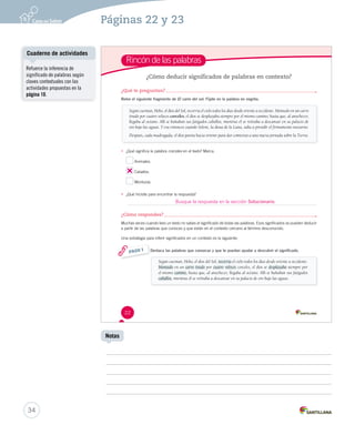 Páginas 22 y 23 
Rincón de las palabras 
¿Cómo deducir significados de palabras en contexto? 
¿Qué te preguntan? 
Relee el siguiente fragmento de El carro del sol. Fíjate en la palabra en negrita. 
Según cuentan, Helio, el dios del Sol, recorría el cielo todos los días desde oriente a occidente. Montado en un carro 
tirado por cuatro veloces corceles, el dios se desplazaba siempre por el mismo camino, hasta que, al anochecer, 
llegaba al océano. Allí se bañaban sus fatigados caballos, mientras él se retiraba a descansar en su palacio de 
oro bajo las aguas. Y era entonces cuando Selene, la diosa de la Luna, salía a presidir el firmamento nocturno. 
Después, cada madrugada, el dios partía hacia oriente para dar comienzo a una nueva jornada sobre la Tierra. 
• ¿Qué significa la palabra corceles ccoorrcceelleess eenn eell tteexxttoo?? MMaarrccaa.. 
22 
Animales. 
Caballos. 
Monturas. 
• ¿Qué hicisite para encontrar la respuesta? 
¿Cómo respondes? 
Muchas veces cuando lees un texto no sabes el significado de todas las palabras. Esos significados se pueden deducir 
a partir de las palabras que conoces y que están en el contexto cercano al término desconocido. 
Una estrategia para inferir significados en un contexto es la siguiente: 
Destaca las palabras que conozcas y que te puedan ayudar a descubrir el significado. 
Según cuentan, Helio, el dios del Sol, recorría eell cciieelloo ttooddooss llooss ddííaass ddeessddee oorriieennttee aa oocccciiddeennttee.. 
Montado en un carro tirado por cuatro veloces corceles, el dios se ddeessppllaazzaabbaa siempre por 
el mismo ccaammiinnoo, hasta que, al anochecer, llegaba al océano. Allí se bañaban sus fatigados 
caballos, mientras él se retiraba a descansar en su palacio de oro bajo las aguas. 
PASO 1 
Cuaderno de actividades 
34 
Notas 
Refuerce la inferencia de 
significado de palabras según 
claves contextuales con las 
actividades propuestas en la 
página 10. 
Busque la respuesta en la sección Solucionario. 
 