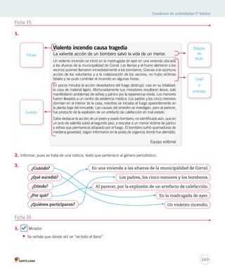 Cuaderno de actividades 5º básico 
¿Por qué? En la madrugada de ayer. 
349 
Ficha 15 
1. 
Titular 
2. Informar, pues se trata de una noticia, texto que pertenece al género periodístico. 
3. 
Ficha 16 
1. Mirador. 
• Se señala que desde ahí se “ve todo el llano”. 
Bajada 
de 
título 
Lead 
o 
entrada 
Violento incendio causa tragedia 
La valiente acción de un bombero salvó la vida de un menor. 
Un violento incendio se inició en la madrugada de ayer en una vivienda ubicada 
a las afueras de la municipalidad de Corral. Las llamas y el humo alertaron a los 
vecinos quienes llamaron inmediatamente a los bomberos. Gracias a la oportuna 
acción de los voluntarios y a la colaboración de los vecinos, no hubo víctimas 
fatales y se pudo controlar el incendio en algunas horas. 
En pocos minutos la acción devastadora del fuego destruyó, casi en su totalidad, 
fueron llevados a un centro de asistencia médica. Los padres y los cinco menores 
dormían en el interior de la casa, mientras se iniciaba el fuego aparentemente en 
la planta baja del inmueble. Las causas del siniestro se investigan, pero al parecer, 
fue producto de la explosión de un artefacto de calefacción en mal estado. 
Cabe destacar la acción de un joven y osado bombero, no identificado aún, que en 
un acto de valentía subió al segundo piso, a rescatar a un menor víctima de pánico 
Equipo editorial 
Cuerpo 
la casa de material ligero. Afortunadamente sus moradores resultaron ilesos, solo 
manifestaron problemas de asfixia y pánico por la experiencia vivida. Los menores 
y asfixia que permanecía atrapado por el fuego. El bombero sufrió quemaduras de 
mediana gravedad, según informaron en la posta de urgencia donde fue atendido. 
¿Cuándo? En una vivienda a las afueras de la municipalidad de Corral. 
¿Qué sucedió? Los padres, los cinco menores y los bomberos. 
¿Dónde? Al parecer, por la explosión de un artefacto de calefacción. 
¿Quiénes participaron? 
Un violento incendio. 
 