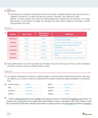 2. Indios. 
• Anteriormente, en el texto se había hecho mención a los indios, mediante las frases “gran suma de indios” y 
“llegaban a ochenta mil”; se deduce de ello que el término “naturales” hace referencia a estos. 
Además, el término poblar hace referencia fundamentalmente al asentamiento de personas en un lugar 
determinado; en este sentido, al señalar “los naturales de la tierra habían poblado en este lugar” se alude 
indirectamente a los indios. 
Ficha 17 
350 
1. 
2. Estas palabras tienen en común que todas son derivadas, esto quiere decir que se forman a partir de palabras 
primitivas o simples, a las que se añaden prefijos o sufijos. 
Ficha 18 
1. Las palabras destacadas en el texto son: japonés (origen), numerosas (olas) y extraordinaria (fuerza); todas ellas 
son adjetivos y su función es servir de complemento al sustantivo, expresando alguna propiedad o característica 
de él. 
2. 
3. 
Palabra Base o raíz Palabra de la 
que deriva Definición 
folclorista folclor– folclor 
Persona experta en las tradiciones 
y costumbres populares. 
creadora crea– crear Que crea, elabora, diseña o inventa algo. 
ceramista cerami– cerámica 
Persona que fabrica objetos de barro 
o porcelana. 
bordadora borda– bordado Persona cuyo oficio es bordar. 
tejedora tej– tejido 
Persona que se dedica profesionalmente 
a tejer. 
directora dir– dirección Persona que dirige o tiene un cargo directivo. 
consecuencias: terribles altura: descomunal 
olas: grandes tsunami: mayor 
erupción: volcánica edificio: gran 
fondos: marinos peligro: mayor 
Su fuerza destructora puede tener terribles consecuencias y provocar catástrofes de grandes proporciones. Los 
tsunamis son característicos de las aguas del océano Pacífico y países como Japón, Chile, Perú, México, Costa 
Rica, Guatemala, El Salvador o Panamá, han sufrido, en alguna ocasión, estos devastadores fenómenos naturales. 
 