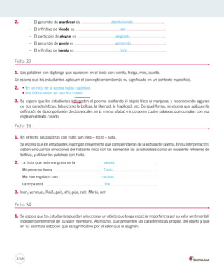 2. 
Ficha 32 
1. Las palabras con diptongo que aparecen en el texto son: viento, traiga, miel, quieta. 
Se espera que los estudiantes apliquen el concepto entendiendo su significado en un contexto específico. 
2. • En un nido de la azotea había cigüeñas. 
• Los búhos vivían en una fría cueva. 
3. Se espera que los estudiantes interpreten el poema, exaltando el objeto lírico la mariposa, y reconociendo algunas 
de sus características, tales como la belleza, la libertad, la fragilidad, etc. De igual forma, se espera que apliquen la 
definición de diptongo (unión de dos vocales en la misma sílaba) e incorporen cuatro palabras que cumplan con esa 
regla en el texto creado. 
Ficha 33 
1. En el texto, las palabras con hiato son: ríes – rocío – salía. 
Se espera que los estudiantes expongan brevemente qué comprendieron de la lectura del poema. En su interpretación, 
deben vincular las emociones del hablante lírico con los elementos de la naturaleza como un excelente referente de 
belleza, y utilizar las palabras con hiato. 
2. La fruta que más me gusta es la sandía . 
Mi primo se llama Darío . 
Me han regalado una cacatúa . 
La sopa está fría . 
3. león, vehículo, Raúl, país, ahí, púa, raíz, María, reír 
Ficha 34 
1. Se espera que los estudiantes puedan seleccionar un objeto que tenga especial importancia por su valor sentimental, 
independientemente de su valor monetario. Asimismo, que presenten las características propias del objeto y que 
en su escritura esbocen que es significativo por el valor que le asignan. 
358 
– El gerundio de atardecer es atardeciendo . 
– El infinitivo de viendo es ver . 
– El participio de alegrar es alegrado . 
– El gerundio de gemir es gimiendo . 
– El infinitivo de herido es herir . 
 