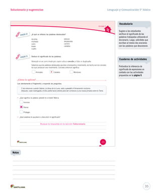 Solucionario y sugerencias Lenguaje y Comunicación 5º básico 
Unidad 1 
23 
¿A qué se refieren las palabras destacadas? 
veloces 
desplazaba 
camino 
caballos 
recorría 
montado 
carro 
tirado 
cuatro 
PASO 2 
Deduce el significado de las palabras. 
Montado en un carro tirado por cuatro veloces corceles, el dios se desplazaba 
Sabemos que las palabras destacadas apuntan a transporte y movimiento, de hecho son los corceles 
los que producen ese movimiento. Corceles entonces significa: 
Animales X Caballos Monturas 
PASO 3 
¿Cómo lo aplicas? 
Lee atentamente el fragmento y responde las preguntas. 
Y era entonces cuando Selene, la diosa de la Luna, salía a presidir pprreessiiddiirr eell ffiirrmmaammeennttoo nnooccttuurrnnoo.. 
Después, cada madrugada, el dios partía hacia oriente para dar comienzo a una nueva jornada sobre la Tierra. 
• ¿Qué significa la palabra ppprrreeesssiiidddiiirrr eenn eell tteexxttoo?? MMaarrccaa.. 
Iluminar. 
Reinar. 
Proteger. 
• ¿Qué palabras te ayudaron a descubrir el significado? 
Cuaderno de actividades 
35 
Notas 
Vocabulario 
Sugiera a los estudiantes 
verificar el significado de las 
palabras trabajadas utilizando el 
diccionario. Luego, solicíteles que 
escriban al menos dos oraciones 
con las palabras que desconocen. 
Profundice la inferencia de 
significado de expresiones en 
contexto con las actividades 
propuestas en la página 9. 
Busque la respuesta en la sección Solucionario. 
 