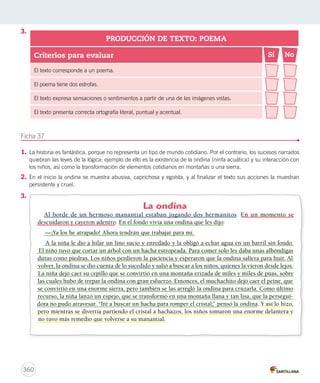 3. 
Criterios para evaluar 
El texto corresponde a un poema. 
El poema tiene dos estrofas. 
El texto expresa sensaciones o sentimientos a partir de una de las imágenes vistas. 
El texto presenta correcta ortografía literal, puntual y acentual. 
Ficha 37 
PRODUCCIÓN DE TEXTO: POEMA 
Sí No 
1. La historia es fantástica, porque no representa un tipo de mundo cotidiano. Por el contrario, los sucesos narrados 
quiebran las leyes de la lógica; ejemplo de ello es la existencia de la ondina (ninfa acuática) y su interacción con 
los niños, así como la transformación de elementos cotidianos en montañas o una sierra. 
2. En el inicio la ondina se muestra abusiva, caprichosa y egoísta, y al finalizar el texto sus acciones la muestran 
persistente y cruel. 
3. 
360 
La ondina 
Al borde de un hermoso manantial estaban jugando dos hermanitos. En un momento se 
descuidaron y cayeron adentro. En el fondo vivía una ondina que les dijo: 
—¡Ya los he atrapado! Ahora tendrán que trabajar para mí. 
A la niña le dio a hilar un lino sucio y enredado y la obligó a echar agua en un barril sin fondo. 
El niño tuvo que cortar un árbol con un hacha estropeada. Para comer solo les daba unas albóndigas 
duras como piedras. Los niños perdieron la paciencia y esperaron que la ondina saliera para huir. Al 
volver, la ondina se dio cuenta de lo sucedido y salió a buscar a los niños, quienes la vieron desde lejos. 
La niña dejó caer su cepillo que se convirtió en una montaña erizada de miles y miles de púas, sobre 
las cuales hubo de trepar la ondina con gran esfuerzo. Entonces, el muchachito dejó caer el peine, que 
se convirtió en una enorme sierra, pero también se las arregló la ondina para cruzarla. Como último 
recurso, la niña lanzó un espejo, que se transformó en una montaña llana y tan lisa, que la persegui-dora 
no pudo atravesar. “Iré a buscar un hacha para romper el cristal,” pensó la ondina. Y así lo hizo, 
pero mientras se divertía partiendo el cristal a hachazos, los niños tomaron una enorme delantera y 
no tuvo más remedio que volverse a su manantial. 
 