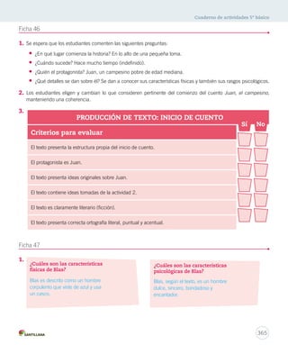 Cuaderno de actividades 5º básico 
365 
Ficha 46 
1. Se espera que los estudiantes comenten las siguientes preguntas: 
• ¿En qué lugar comienza la historia? En lo alto de una pequeña loma. 
• ¿Cuándo sucede? Hace mucho tiempo (indefinido). 
• ¿Quién el protagonista? Juan, un campesino pobre de edad mediana. 
• ¿Qué detalles se dan sobre él? Se dan a conocer sus características físicas y también sus rasgos psicológicos. 
2. Los estudiantes eligen y cambian lo que consideren pertinente del comienzo del cuento Juan, el campesino, 
manteniendo una coherencia. 
3. 
Ficha 47 
1. 
PRODUCCIÓN DE TEXTO: INICIO DE CUENTO 
Criterios para evaluar 
El texto presenta la estructura propia del inicio de cuento. 
El protagonista es Juan. 
El texto presenta ideas originales sobre Juan. 
El texto contiene ideas tomadas de la actividad 2. 
El texto es claramente literario (ficción). 
El texto presenta correcta ortografía literal, puntual y acentual. 
Sí No 
¿Cuáles son las características 
psicológicas de Blas? 
¿Cuáles son las características 
físicas de Blas? 
Blas es descrito como un hombre 
corpulento que viste de azul y usa 
un casco. 
Blas, según el texto, es un hombre 
dulce, sincero, bondadoso y 
encantador. 
 