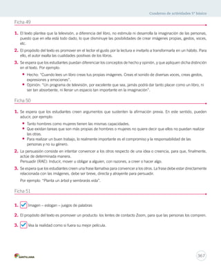 Cuaderno de actividades 5º básico 
367 
Ficha 49 
1. El texto plantea que la televisión, a diferencia del libro, no estimula ni desarrolla la imaginación de las personas, 
puesto que en ella está todo dado, lo que disminuye las posibilidades de crear imágenes propias, gestos, voces, 
etc. 
2. El propósito del texto es promover en el lector el gusto por la lectura e invitarlo a transformarla en un hábito. Para 
ello, el autor exalta las cualidades positivas de los libros. 
3. Se espera que los estudiantes puedan diferenciar los conceptos de hecho y opinión, y que apliquen dicha distinción 
en el texto. Por ejemplo: 
• Hecho: “Cuando lees un libro creas tus propias imágenes. Creas el sonido de diversas voces, creas gestos, 
expresiones y emociones”. 
• Opinión: “Un programa de televisión, por excelente que sea, jamás podrá dar tanto placer como un libro, ni 
ser tan absorbente, ni llenar un espacio tan importante en la imaginación”. 
Ficha 50 
1. Se espera que los estudiantes creen argumentos que sustenten la afirmación previa. En este sentido, pueden 
aducir, por ejemplo: 
• Tanto hombres como mujeres tienen las mismas capacidades. 
• Que existan tareas que son más propias de hombres o mujeres no quiere decir que ellos no puedan realizar 
las otras. 
• Para realizar un buen trabajo, lo realmente importante es el compromiso y la responsabilidad de las 
personas y no su género. 
2. La persuasión consiste en intentar convencer a los otros respecto de una idea o creencia, para que, finalmente, 
actúe de determinada manera. 
Persuadir (RAE): Inducir, mover u obligar a alguien, con razones, a creer o hacer algo. 
3. Se espera que los estudiantes creen una frase llamativa para convencer a los otros. La frase debe estar directamente 
relacionada con las imágenes, debe ser breve, directa y atrayente para persuadir. 
Por ejemplo: “Planta un árbol y sembrarás vida”. 
Ficha 51 
1. Imagen – eslogan – juegos de palabras 
2. El propósito del texto es promover un producto: los lentes de contacto Zoom, para que las personas los compren. 
3. Vea la realidad como si fuera su mejor película. 
 