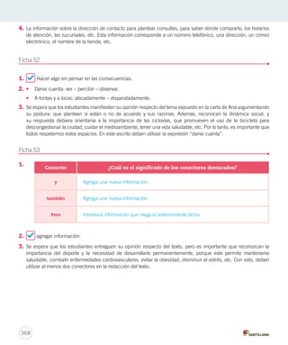 4. La información sobre la dirección de contacto para plantear consultas, para saber dónde comprarlo, los horarios 
de atención, las sucursales, etc. Esta información corresponde a un número telefónico, una dirección, un correo 
electrónico, el nombre de la tienda, etc. 
Ficha 52 
1. Hacer algo sin pensar en las consecuencias. 
2. • Darse cuenta: ver – percibir – observar. 
• A tontas y a locas: alocadamente – disparatadamente. 
3. Se espera que los estudiantes manifiesten su opinión respecto del tema expuesto en la carta de Ana argumentando 
su postura: que planteen si están o no de acuerdo y sus razones. Además, reconocen la dinámica social, y 
su respuesta debiera orientarse a la importancia de las ciclovías, que promueven el uso de la bicicleta para 
descongestionar la ciudad, cuidar el medioambiente, tener una vida saludable, etc. Por lo tanto, es importante que 
todos respetemos estos espacios. En este escrito deben utilizar la expresión “darse cuenta”. 
Ficha 53 
1. 
2. agregar información. 
3. Se espera que los estudiantes entreguen su opinión respecto del texto, pero es importante que reconozcan la 
importancia del deporte y la necesidad de desarrollarlo permanentemente, porque este permite mantenerse 
saludable, combatir enfermedades cardiovasculares, evitar la obesidad, disminuir el estrés, etc. Con esto, deben 
utilizar al menos dos conectores en la redacción del texto. 
368 
Conector ¿Cuál es el significado de los conectores destacados? 
y Agrega una nueva información. 
también Agrega una nueva información. 
Pero Introduce información que niega lo anteriormente dicho. 
 