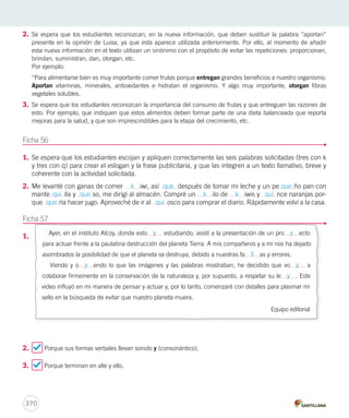 2. Se espera que los estudiantes reconozcan, en la nueva información, que deben sustituir la palabra “aportan” 
presente en la opinión de Luisa, ya que esta aparece utilizada anteriormente. Por ello, al momento de añadir 
esta nueva información en el texto utilizan un sinónimo con el propósito de evitar las repeticiones: proporcionan, 
brindan, suministran, dan, otorgan, etc. 
Por ejemplo: 
“Para alimentarse bien es muy importante comer frutas porque entregan grandes beneficios a nuestro organismo. 
Aportan vitaminas, minerales, antioxidantes e hidratan el organismo. Y algo muy importante, otorgan fibras 
vegetales solubles. 
3. Se espera que los estudiantes reconozcan la importancia del consumo de frutas y que entreguen las razones de 
esto. Por ejemplo, que indiquen que estos alimentos deben formar parte de una dieta balanceada que reporta 
mejoras para la salud, y que son imprescindibles para la etapa del crecimiento, etc. 
Ficha 56 
1. Se espera que los estudiantes escojan y apliquen correctamente las seis palabras solicitadas (tres con k 
y tres con q) para crear el eslogan y la frase publicitaria, y que las integren a un texto llamativo, breve y 
coherente con la actividad solicitada. 
2. Me levanté con ganas de comer k iwi, así que después de tomar mi leche y un pe que ño pan con 
mante qui lla y que so, me dirigí al almacén. Compré un k ilo de k iwis y qui nce naranjas por-que 
370 
que ría hacer jugo. Aproveché de ir al qui osco para comprar el diario. Rápidamente volví a la casa. 
Ficha 57 
1. 
Ayer, en el instituto Alcoy, donde esto y estudiando, asistí a la presentación de un pro y ecto 
para actuar frente a la paulatina destrucción del planeta Tierra. A mis compañeros y a mí nos ha dejado 
asombrados la posibilidad de que el planeta se destruya, debido a nuestras fa ll as y errores. 
Viendo y o y endo lo que las imágenes y las palabras mostraban, he decidido que vo y a 
colaborar firmemente en la conservación de la naturaleza y, por supuesto, a respetar su le y . Este 
video influyó en mi manera de pensar y actuar y, por lo tanto, comenzaré con detalles para plasmar mi 
sello en la búsqueda de evitar que nuestro planeta muera. 
2. Porque sus formas verbales llevan sonido y (consonántico). 
3. Porque terminan en alle y ello. 
Equipo editorial 
 