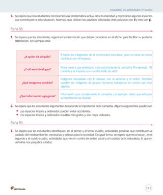 Cuaderno de actividades 5º básico 
4. Se espera que los estudiantes reconozcan una problemática actual de la humanidad y mencionen algunos aspectos 
que contribuyen a esta situación. Además, que utilicen las palabras solicitadas (tres palabras con ll y tres con y). 
A todos los integrantes de la comunidad educativa, pues es tarea de todos 
contribuir con la limpieza. 
Frase breve y que sintetice lo más importante de la campaña. Por ejemplo: “El 
cuidado y la limpieza son nuestro estilo de vida”. 
Imágenes vinculadas con lo natural, con la armonía y el orden. También 
pueden ser imágenes de grupos humanos trabajando en común por este 
objetivo. 
Información que complemente la campaña; por ejemplo, datos que indiquen 
la importancia de reciclar. 
371 
Ficha 58 
1. Se espera que los estudiantes organicen la información que deben considerar en el afiche, para facilitar su posterior 
elaboración. Un ejemplo sería: 
¿A quién irá dirigido? 
¿Cuál será el eslogan? 
¿Qué imágenes pondrás? 
¿Qué información agregarás? 
2. Se espera que los estudiantes argumenten destacando la importancia de la campaña. Algunos argumentos pueden ser: 
• Los espacios limpios y ordenados pueden evitar accidentes. 
• Los espacios limpios y ordenados resultan más gratos y son mejor utilizados. 
Ficha 59 
1. Se espera que los estudiantes identifiquen, en el primer y el tercer cuadro, actividades positivas que contribuyen al 
cuidado del medioambiente, necesarias y valiosas para la sociedad. De igual forma, se espera que reconozcan, en el 
segundo y el cuarto cuadro, actividades que van en contra del orden social y el cuidado de la naturaleza, lo que en 
definitiva nos perjudica a todos. 
 