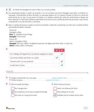 Cuaderno de actividades 5º básico 
2. d. el interés de Harpagón de casar a Elisa con un buen partido. 
3. Los estudiantes señalan si están de acuerdo o no con el futuro que tiene Harpagón para Elisa, y justifican su 
respuesta. Considerando el tema del texto, la respuesta debería ser no, porque el padre no tiene en cuenta los 
sentimientos de su hija, ya que prima el interés y un sentido material por sobre los sentimientos y deseos de 
Elisa. Además, el matrimonio debiera sustentarse en el amor mutuo y profundo entre dos personas, cuyo vínculo 
corresponde a una decisión libre y voluntaria. 
4. Hay un cambio de escena cuando se produce la entrada o salida de un personaje, en este caso, la salida de Elisa 
373 
y la entrada de Valerio. Ejemplo: 
Escena VI 
Harpagón y Elisa 
Elisa: Sí, aceptaré lo que él diga. 
Harpagón: Pues hecho. 
Escena VII 
Valerio, Harpagón y Elisa 
Harpagón: Ven aquí, Valerio. Te elegimos para que nos digas quién tiene razón, mi hija o yo. 
Valerio: Usted, señor, sin disputa. 
5. 
Ficha 63 
1. 
2. 
V F 
En el diálogo del fragmento no se utiliza el lenguaje no verbal. 
Las escenas leídas solo tienen un cuadro. 
“Accedo a ello” es una acotación. 
La obra tiene 3 actos. 
• Cargar injustamente con una culpa pagar los platos rotos . 
• Perder la calma perder los estribos . 
• Ser el conejillo de Indias. 
Ser muy gracioso. 
Ser la persona con la que se experimenta algo. 
Ser como un conejo de la India. 
• Tener monos en la cara. 
Llevar una máscara de mono. 
Tener dibujos en la cara. 
Protestar por las miradas de los otros. 
 