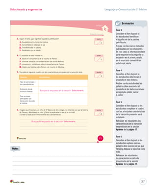 Solucionario y sugerencias Lenguaje y Comunicación 5º básico 
Evaluación intermedia 
3. Según el texto, ¿qué significa la palabra petrificados? 
A. Asustados por la horrenda criatura. 
B. Convertidos en estatuas de sal. 
C. 
Transformados en piedra. 
D. Paralizados por el miedo. 
4. El propósito de esta historia es: 
A. explicar la importancia de la hazaña de Perseo. 
B. informar sobre las circunstancias en que murió Medusa. 
C. convencer a los lectores sobre la importancia de Perseo. 
D. 
relatar una historia sobre Perseo y la muerte de Medusa. 
5. Completa el siguiente cuadro con las características principales de la narración leída. 
Elementos Características 
Tipo de personajes y 
sus características. 
Ambiente donde 
ocurre la historia. 
Tres acciones 
principales que 
transcurren durante 
la historia. 
6. Imagina que Francisco, un niño de 5º Básico de otro colegio, no entiende por qué la historia 
de Perseo y Medusa es un mito. ¿Cómo le explicarías tú que sí es un mito? 
Escribe tu explicación mencionando dos características. 
Unidad 1 
punto 
1 
punto 
1 
puntos 
3 
puntos 
2 
25 
U1 (12-49).indd 25 15-06-12 17:51 
37 
Notas 
Evaluación 
Ítem 3 
Considere el ítem logrado si 
los estudiantes identifican 
el significado de la palabra 
petrificados. 
Trabaje con las marcas textuales 
subrayadas por los estudiantes. 
En este caso, la información clave 
para responder esta pregunta se 
encuentra en el primer párrafo, 
en el enunciado convertido en 
estatua de piedra. 
Ítem 4 
Considere el ítem logrado si 
los estudiantes determinan el 
propósito de esta historia. 
Analice con los estudiantes las 
palabras clave asociadas al 
propósito de los textos narrativos; 
por ejemplo relatar, narrar 
o contar. 
Ítem 5 
Considere el ítem logrado si los 
estudiantes completan el cuadro 
con las principales características 
de la narración presentes en el 
mito leído. 
Relea con los estudiantes las 
características de la narración 
desarrolladas en la sección 
Aprende de la página 17. 
Ítem 6 
Considere el ítem logrado si los 
estudiantes explican con sus 
palabras dos razones por las que 
Perseo y Medusa se clasifica como 
mito. 
Relea con los estudiantes 
las características del mito 
presentadas en la sección 
Aprende de la página 17. 
Busque la respuesta en la sección Solucionario. 
Busque la respuesta en la sección Solucionario. 
 