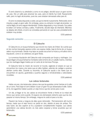 Lenguaje y Comunicación 5º básico 
385 
El zorro observó a su alrededor y como no vio peligro, decidió sacar un gran racimo 
de uvas. Dio un salto para alcanzar las uvas, pero el intento fue inútil. Nuevamente 
saltó, pero no logró alcanzarlas, pues las uvas estaban demasiado altas para él. 
El zorro no estaba dispuesto a ceder, así que lo intentó nuevamente. Retrocedió, tomó 
impulso y pegó un gran salto. Sin embargo, pese a su esfuerzo no logró alcanzarlas. La 
noche llegó y el zorro seguía intentándolo. Estaba disgustado y muy cansado. Sus patas 
le dolían con tantas corridas y saltos. Finalmente, decidió dejar de intentarlo. Mientras 
se alejaba del viñedo, el zorro se consolaba pensando en que las uvas probablemente 
estaban muy ácidas. 
(150 palabras) 
Segundo semestre 
El Caleuche 
El Caleuche es un buque fantasma que recorre los mares de Chiloé. Se cuenta que 
en las noches tranquilas aparece entre una espesa niebla, bajo la forma de un buque 
velero muy iluminado. Desde muy lejos se puede escuchar la música y el bullicio de la 
tripulación, como si se celebrara una gran fiesta. 
La numerosa tripulación del Caleuche está compuesta por brujos y náufragos. Los 
brujos llegan al buque fantasma montados sobre el lomo de un caballo marino, mientras 
que los náufragos llegan traídos por el canto de la hermosa Pincoya. 
El Caleuche tiene la misión de recorrer el mundo, vigilando el estado en que se 
encuentran los mares y los seres que en ellos habitan, además de castigar a quienes 
atentan contra ellos. Durante su recorrido, el Caleuche ayuda a las naves que se 
encuentran en apuros, guiándolas a puertos seguros o remolcándolas a velocidades 
increíbles. 
(150 palabras) 
Las cabras testarudas 
Había una vez, dos testarudas cabras a las que les gustaba comer hierbas en lo alto 
de un cerro. Para bajar el cerro debían cruzar un gran río que atravesaba el valle. Sobre 
el río, los lugareños habían puesto un viejo tronco que les servía para cruzar. 
Un día, al llegar al río, las cabras se encontraron frente a frente en la mitad del 
tronco que servía como puente. El espacio era demasiado estrecho para que las dos 
pasaran al mismo tiempo. Sin embargo, ninguna le cedió el paso a la otra. 
Pasaron las horas y ninguna de ellas quiso retroceder. Permanecieron allí mucho 
tiempo, hasta que el viejo tronco se partió en dos, debido al peso de ambas. Por 
esta razón, las dos cayeron al río y quedaron completamente mojadas. Las cabras 
aprendieron una valiosa lección: es más sabio cooperar y tomar acuerdos que ser 
testarudos. 
(150 palabras) 
 