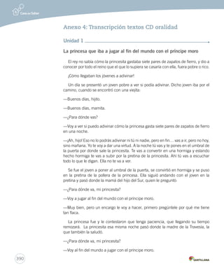 390 
Anexo 4: Transcripción textos CD oralidad 
Unidad 1 
La princesa que iba a jugar al fin del mundo con el príncipe moro 
El rey no sabía cómo la princesita gastaba siete pares de zapatos de fierro, y dio a 
conocer por todo el reino que el que lo supiera se casaría con ella, fuera pobre o rico. 
¡Cómo llegaban los jóvenes a adivinar! 
Un día se presentó un joven pobre a ver si podía adivinar. Dicho joven iba por el 
camino, cuando se encontró con una viejita: 
—Buenos días, hijito. 
—Buenos días, mamita. 
—¿Para dónde vas? 
—Voy a ver si puedo adivinar cómo la princesa gasta siete pares de zapatos de fierro 
en una noche. 
—¡Ah, hijo! Eso no lo podrás adivinar ni tú ni nadie, pero en fin… vas a ir, pero no hoy, 
sino mañana. Yo te voy a dar una virtud. A la noche tú vas y te pones en el umbral de 
la puerta por donde sale la princesita. Te vas a convertir en una hormiga y estando 
hecho hormiga te vas a subir por la pretina de la princesita. Ahí tú vas a escuchar 
todo lo que le digan. Ella no te va a ver. 
Se fue el joven a poner al umbral de la puerta, se convirtió en hormiga y se puso 
en la pretina de la pollera de la princesa. Ella siguió andando con el joven en la 
pretina y pasó donde la mamá del hijo del Sur, quien le preguntó: 
—¿Para dónde va, mi princesita? 
—Voy a jugar al fin del mundo con el príncipe moro. 
—Muy bien, pero un encargo le voy a hacer, primero pregúntele por qué me tiene 
tan flaca. 
La princesa fue y le contestaron que tenga paciencia, que llegando su tiempo 
remozará. La princesita esa misma noche pasó donde la madre de la Travesía, la 
que también la saludó. 
—¿Para dónde va, mi princesita? 
—Voy al fin del mundo a jugar con el príncipe moro. 
 