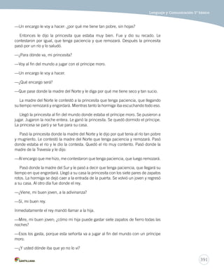Lenguaje y Comunicación 5º básico 
391 
—Un encargo le voy a hacer: ¿por qué me tiene tan pobre, sin hojas? 
Entonces le dijo la princesita que estaba muy bien. Fue y dio su recado. Le 
contestaron por igual, que tenga paciencia y que remozará. Después la princesita 
pasó por un río y lo saludó. 
—¿Para dónde va, mi princesita? 
—Voy al fin del mundo a jugar con el príncipe moro. 
—Un encargo le voy a hacer. 
—¿Qué encargo será? 
—Que pase donde la madre del Norte y le diga por qué me tiene seco y tan sucio. 
La madre del Norte le contestó a la princesita que tenga paciencia, que llegando 
su tiempo remozará y engordará. Mientras tanto la hormiga iba escuchando todo eso. 
Llegó la princesita al fin del mundo donde estaba el príncipe moro. Se pusieron a 
jugar. Jugaron la noche entera. Le ganó la princesita. Se quedó dormido el príncipe. 
La princesa se paró y se fue para su casa. 
Pasó la princesita donde la madre del Norte y le dijo por qué tenía al río tan pobre 
y mugriento. Le contestó la madre del Norte que tenga paciencia y remozará. Pasó 
donde estaba el río y le dio la contesta. Quedó el río muy contento. Pasó donde la 
madre de la Travesía y le dijo: 
—Al encargo que me hizo, me contestaron que tenga paciencia, que luego remozará. 
Pasó donde la madre del Sur y le pasó a decir que tenga paciencia, que llegará su 
tiempo en que engordará. Llegó a su casa la princesita con los siete pares de zapatos 
rotos. La hormiga se dejó caer a la entrada de la puerta. Se volvió un joven y regresó 
a su casa. Al otro día fue donde el rey. 
—¿Viene, mi buen joven, a la adivinanza? 
—Sí, mi buen rey. 
Inmediatamente el rey mandó llamar a la hija. 
—Mire, mi buen joven; ¿cómo mi hija puede gastar siete zapatos de fierro todas las 
noches? 
—Esos los gasta, porque esta señorita va a jugar al fin del mundo con un príncipe 
moro. 
—¿Y usted dónde iba que yo no lo vi? 
 