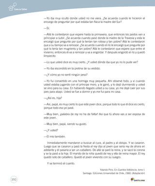 392 
—Yo iba muy oculto donde usted no me viera. ¿Se acuerda cuando le hicieron el 
encargo de preguntar por qué estaba tan flaca la madre del Sur? 
—Sí. 
—Allá le contestaron que espere hasta la primavera, que entonces los pastos van a 
principiar a subir. ¿Se acuerda cuando pasó donde la madre de la Travesía y esta le 
encargó que pregunte por qué la tenían tan rotosa y tan pobre? Allá le contestaron 
que a su tiempo va a remozar. ¿Se acuerda cuando el río le encargó que pregunte por 
qué lo tenía tan mugriento y tan pobre? Allá le contestaron que espere que entre el 
invierno, entonces él va a remozar y va a engordar. Y después engordó el río y quedó 
limpiecito. 
—Lo que usted dice es muy cierto. ¿Y usted dónde iba que yo no lo pude ver? 
—Yo iba escondido en la pretina de su vestido. 
—¿Y cómo yo no sentí ningún peso? 
—Yo fui convertido en una hormiga muy pequeña. Ahí observé todo, y vi cuando 
usted estaba jugando con el príncipe moro, y le ganó, y lo dejó durmiendo y usted 
se vino para su casa. En habiendo llegado usted a su casa, yo me dejé caer por sus 
pies para abajo. Usted se fue a dormir y yo me fui para mi casa. 
—¿Así es, hija? 
—Así, papá, es muy cierto lo que este joven dice, porque todo lo que él dice es cierto, 
porque todo eso yo pasé. 
—Muy bien, ¡palabra de rey no ha de faltar! Así que tú ahora vas a ser esposa de 
este joven. 
—Muy bien, papá, siendo su gusto. 
—¿Y usted? 
—El mío también. 
Inmediatamente mandaron a buscar al cura, al padre y al obispo. Y se casaron. 
Luego que se casaron y pasó la fiesta el rey dijo al joven que sería rey de ahora en 
adelante y él pasaría a ser un caballero. De allá se paró la reina, y se sacó la corona 
y se la pasó a la hija. El marido de la niña quedó de rey y ella de reina mayor. El rey 
quedó solo de caballero. Quedó el joven viviendo con su suegro. 
Y se terminó el cuento. 
Yolando Pino. En Cuentos folklóricos, tomo I. 
Santiago: Ediciones Universidad de Chile, 1960. (Adaptación) 
 
