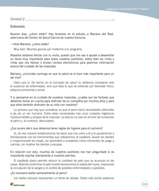 Lenguaje y Comunicación 5º básico 
393 
Unidad 2 
Entrevista 
Buenos días, ¿cómo están? Hoy tenemos en el estudio a Mariana del Real, 
veterinaria del Centro de Salud Canina de nuestra Comuna. 
—Hola Mariana, ¿cómo estás? 
Muy bien. Muchas gracias por invitarme a tu programa. 
Nosotros estamos felices con tu visita, puesto que nos vas a ayudar a desarrollar 
un tema muy importante para todos nuestros auditores, sobre todo los niños y 
niñas que nos llaman o envían correos electrónicos para pedirnos información 
acerca del cuidado de las mascotas. 
Mariana, ¿coincides conmigo en que la salud es el bien más importante para un 
ser vivo? 
Claro que sí. De hecho en el concepto de salud no debemos considerar solo 
la ausencia de enfermedad, sino que todo lo que se entiende por bienestar físico, 
psíquico-emocional y social. 
Y si pensamos en el cuidado de nuestras mascotas, ¿cuáles son los factores que 
debemos tomar en cuenta para disfrutar de su compañía por muchos años y para 
que ellas también disfruten de su vida con nosotros? 
Lo primero que hay que considerar es que el perro tiene necesidades diferentes 
a las de un ser humano. Entre estas necesidades hay unos cuidados higiénicos 
imprescindibles y propios de la mascota. La idea es no caer en el error de humanizar 
al perro o, al contrario, descuidarlo. 
¿Eso quiere decir que debemos tener reglas de higiene para el cachorro? 
Sí, de esa manera fortaleceremos los lazos que nos unen a él y lo ayudaremos a 
familiarizarse con las herramientas que utilizaremos al cepillarlo, lavarle los dientes 
o inspeccionarle las orejas, así aprenderá a aceptarlos como momentos de juego y 
caricias, sin mostrar los dientes o escapar. 
En relación con esto, muchos de nuestros auditores nos han preguntado si es 
importante cepillar diariamente a nuestros perritos. 
El cepillado diario permite reducir la cantidad de pelo que se acumula en las 
casas. Además al eliminar el pelo muerto favorecemos la salida del nuevo, mejorando 
la circulación de la sangre y el control de posibles enfermedades o parásitos. 
¿Es necesario bañar semanalmente al perro? 
Los baños siempre representan un tema de debate. Sobre este punto podemos 
 