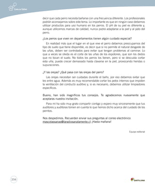 394 
decir que cada perro necesita bañarse con una frecuencia diferente. Los profesionales 
podrán aconsejarnos sobre este tema. Lo importante es que en ningún caso debemos 
utilizar productos para uso humano en los perros. El pH de su piel es diferente y, 
aunque utilicemos marcas de calidad, nunca podrá adaptarse a la piel y al pelo del 
perro. 
¿Los perros que viven en departamentos tienen algún cuidado especial? 
En realidad más que el lugar en el que vive el perro debemos preocuparnos del 
tipo de suelo que tiene disponible, es decir que si no permite el natural desgaste de 
las uñas, deben ser controlados para evitar que tengan problemas al caminar. Lo 
que a veces se olvida es el corte de las uñas de los espolones, que son los dedos 
que no tocan el suelo. No todos los perros los tienen, pero si se descuida cortar 
esta uña, puede crecer demasiado hasta clavarse en la piel, provocando heridas o 
supuraciones. 
¿Y las orejas? ¿Qué pasa con las orejas del perro? 
Las orejas necesitan ser cuidadas durante el baño, por eso debemos evitar que 
les entre agua. Además es muy recomendable cortar los pelos internos que impiden 
la ventilación del conducto auditivo y, si es necesario, debemos utilizar limpiadores 
específicos. 
Bueno, han sido magníficos tus consejos. Te agradecemos nuevamente que 
aceptaras nuestra invitación. 
Para mí ha sido muy grato compartir contigo y espero muy sinceramente que tus 
auditores y auditoras tomen en cuenta lo que hemos dicho acerca del cuidado de los 
perritos. 
Nos despedimos. Recuerden enviar sus preguntas al correo electrónico 
mascotassanas@laradiosanalamente.cl ¡Hasta mañana! 
Equipo editorial 
 