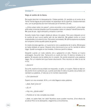 396 
Unidad 4 
Viaje al centro de la tierra. 
No puedo describir mi desesperación. Estaba perdido. ¡Sí, perdido en el centro de la 
Tierra! Treinta leguas de profundidad me separaban de la superficie. Estaba enterrado 
vivo, con la perspectiva de morir torturado por el hambre y la sed. 
—¿Cómo volver sobre mis pasos?, ¿cómo encontrar a mis compañeros?, ¿cómo dejar 
atrás estas inmensas bóvedas que se arqueaban sobre mi cabeza? Intenté serenarme. 
Me puse de pie, cogí la lámpara y empecé a caminar. 
Durante media hora ningún obstáculo detuvo mis pasos. Pero poco después caí en 
la cuenta de que nunca podría salir de ese laberinto. Me golpeé contra un muro 
impenetrable y caí sobre la roca. Permanecí anonadado. Mi última esperanza acababa 
de romperse contra aquella pared de granito. 
En medio de estas agonías, un nuevo terror vino a apoderarse de mi alma. Mi lámpara 
se había doblado al caerse. Observé cómo disminuía la luz y al fin, tembló el último 
fulgor. Quedé sumergido en las tinieblas. Entonces perdí la cabeza. 
Desperté cuando un ruido violento vino a golpearme al oído. Parecía un trueno 
prolongado. Escuché más. Transcurrió un cuarto de hora. El silencio reinaba en la 
galería. Ni siquiera oía los latidos de mi corazón. De pronto sorprendí unas palabras 
vagas. Por un instante temí que fueran alucinación. Pero reconocí en ellas la voz de 
mi tío. 
—¡Socorro! 
Escuché, espié en la oscuridad una respuesta, un grito, un suspiro. Nada se dejó oír. 
De pronto me di cuenta de que, cuando acercaba mi oído a la pared, escuchaba con 
claridad sus palabras. ¡Y esta vez oí mi nombre claramente! 
—¡Tío Lidenbrock! 
Esperé con viva ansiedad. Al fin, a mi oído llegaron estas palabras. 
—¡Axel, Axel! ¿Eres tú? 
—¡Sí, sí! 
—Hijo mío, ¿dónde estás? 
—Perdido en la más completa oscuridad. 
—¡Axel, mi pobre Axel, ten valor! Nuestras voces pueden reunirse. ¡Puro efecto de 
acústica! Pero no te desesperes. Llegaremos a encontrarnos. 
 