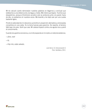 Lenguaje y Comunicación 5º básico 
397 
Mi tío calculó cuánto demoraban nuestras palabras en llegarnos y concluyó que 
estábamos a una distancia de una legua y media. Me indicó que bajara. Tuvimos que 
despedirnos, porque el fenómeno acústico solo se producía junto a la pared; fuera 
de ella, no podíamos oír nuestras voces. Me levanté y me dejé caer por una cuesta 
bastante ligera. 
Pronto la velocidad de mi descenso aumentó en proporción aterradora y amenazaba 
convertirse en una caída. Ya no tenía fuerzas para pararme. De repente, el terreno 
faltó bajo mis pies. Sentí que caía. Mi cabeza tropezó contra una aguda roca y perdí 
el conocimiento. 
Cuando recuperé la conciencia, vi a mi tío espiando en mi rostro un resto de existencia. 
—¡Vive, vive! 
—Sí. 
—Hijo mío, estás salvado. 
Julio Verne. En Comunicación 5. 
Perú: Santillana, 2011. 
 
