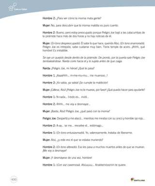 400 
Hombre 2: ¿Para ver cómo la momia mata gente? 
Mujer: No, para descubrir que la momia maldita es puro cuento. 
Hombre 2: Bueno, pero estoy preocupado porque Peligro Joe bajó a las catacumbas de 
la pirámide hace más de dos horas y no hay noticias de él. 
Mujer: (En tono despreocupado). Él sabe lo que hace, querido Abú. (En tono enamorado). 
Peligro Joe es intrépido, sabe cuidarse muy bien. Tiene temple de acero. ¡Ahhh, qué 
hombre! Es imbatible. 
Se oye un quejido desde dentro de la pirámide. De pronto, por la puerta sale Peligro Joe 
tambaleándose. Narda corre hacia él y lo sujeta antes de que caiga. 
Narda: ¡Peligro Joe, mi héroe! ¿Qué te pasa? 
Hombre 1. ¡Aaaahhh... m-me-mu-mu... me muerooo...! 
Hombre 2: ¡Ya sabía, ya sabía! ¡Se cumple la maldición! 
Mujer: ¡Cállese, Abú! ¡Peligro Joe no te mueras, por favor! ¿Qué puedo hacer para ayudarte? 
Hombre 1: N-nada... t-todo es... inútil... 
Hombre 2: Ahhh... me voy a desmayar... 
Mujer: ¡Basta, Abú! Peligro Joe, ¿qué pasó con la momia? 
Peligro Joe: Despertó y me atacó... mientras me miraba con su único y horrible ojo rojo... 
Hombre 2: A-ay... se me... revuelve el... estómago... 
Hombre 1: (En tono entusiasmado). Yo, valerosamente, trataba de liberarme. 
Mujer: Abú, ¿y este era el que se estaba muriendo? 
Hombre 2: (En tono alterado). Eso les pasa a muchos muertos antes de que se mueran. 
¡Me voy a desmayar! 
Mujer: ¡Y desmáyese de una vez, hombre! 
Hombre 1: (Con voz cavernosa). Abúuuuu... Anaktemóoonnn te quiere. 
 
