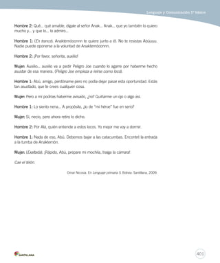 Lenguaje y Comunicación 5º básico 
401 
Hombre 2: Qué... qué amable, dígale al señor Anak... Anak... que yo también lo quiero 
mucho y... y que lo... lo admiro... 
Hombre 1: (En trance). Anaktemóoonnn te quiere junto a él. No te resistas Abúuuu. 
Nadie puede oponerse a la voluntad de Anaktemóoonnn. 
Hombre 2: ¡Por favor, señorita, auxilio! 
Mujer: Auxilio... auxilio va a pedir Peligro Joe cuando lo agarre por haberme hecho 
asustar de esa manera. (Peligro Joe empieza a reírse como loco). 
Hombre 1: Abú, amigo, perdóname pero no podía dejar pasar esta oportunidad. Estás 
tan asustado, que te crees cualquier cosa. 
Mujer: Pero a mí podrías haberme avisado, ¿no? Guiñarme un ojo o algo así. 
Hombre 1: Lo siento nena... A propósito, ¿lo de “mi héroe” fue en serio? 
Mujer: Sí, necio, pero ahora retiro lo dicho. 
Hombre 2: Por Alá, quién entiende a estos locos. Yo mejor me voy a dormir. 
Hombre 1: Nada de eso, Abú. Debemos bajar a las catacumbas. Encontré la entrada 
a la tumba de Anaktemón. 
Mujer: (Exaltada). ¡Rápido, Abú, prepare mi mochila, traiga la cámara! 
Cae el telón. 
Omar Nicosia. En Lenguaje primaria 5. Bolivia: Santillana, 2009. 
 