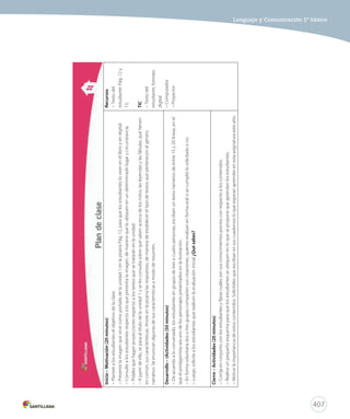 407 
Lenguaje y Comunicación 5º básico 
Inicio – Motivación (20 minutos) 
– Plantee a los estudiantes el objetivo de la clase. 
– Presente la imagen que sirve como portada de la unidad 1 en la pizarra Pág. 12, para que los estudiantes lo vean en el libro y en digital. 
– Consulte a los estudiantes respecto a lo que presenta la imagen, de manera que la ubiquen en un determinado lugar y circunstancia. 
– Pídales que hagan proyecciones respecto a los textos que se tratarán en la unidad. 
– A partir de ello, se pasa al título de la unidad 1 y se les consulta sobre qué saben acerca de los mitos, las leyendas y las fábulas, qué tienen 
en común, sus características. Anote en la pizarra las respuestas, de manera de establecer el tipo de textos que pertenecen al género 
narrativo. Se enuncian algunas de sus características a modo de resumen. 
Desarrollo – (Actividades (50 minutos) 
– De acuerdo a lo conversado, los estudiantes en grupos de tres o cuatro personas, escriben un texto narrativo de entre 15 y 20 líneas, en el 
que el protagonista sea uno de los personajes presentados en la ilustración. 
– En forma voluntaria dos o tres grupos comparten sus creaciones, quienes evalúan en forma oral si se cumplió lo solicitado o no. 
– Luego, solicite a los estudiantes que realicen la evaluación inicial ¿Qué sabes? 
Cierre – Actividades (20 minutos) 
– Corrija en conjunto con los estudiantes y fíjese cuáles son sus conocimientos previos con respecto a los contenidos. 
– Realice un pequeño esquema para que los estudiantes se ubiquen en lo que se propone que aprendan los estudiantes. 
– Motive la importancia de estos contenidos. Solicíteles que escriban en sus cuadernos lo que esperan aprender en esta asignatura este año. 
Recursos 
– Texto del 
estudiante: Pág. 12 y 
13. 
TIC 
– Texto del 
estudiante, formato 
digital 
– Computador 
– Proyector 
 