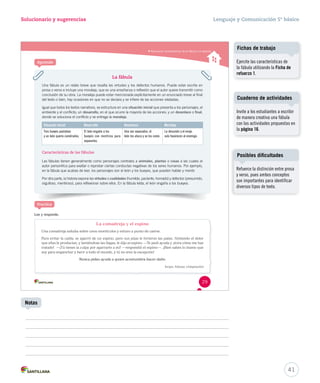 Solucionario y sugerencias Lenguaje y Comunicación 5º básico 
Situación inicial Desarrollo Desenlace Moraleja 
Tres bueyes pastaban 
y un león quería comérselos. 
Ponte a prueba 
Reconocer características de la fábula y la leyenda 
La fábula 
Una fábula es un relato breve que resalta las virtudes y los defectos humanos. Puede estar escrita en 
prosa o verso e incluye una moraleja, que es una enseñanza o reflexión que el autor quiere transmitir como 
conclusión de su obra. La moraleja puede estar mencionada explícitamente en un enunciado breve al final 
del texto o bien, hay ocasiones en que no se declara y se infiere de las acciones relatadas. 
Igual que todos los textos narrativos, se estructura en una situación inicial que presenta a los personajes, el 
ambiente y el conflicto; un desarrollo, en el que ocurre la mayoría de las acciones; y un desenlace o final, 
donde se soluciona el conflicto y se entrega la moraleja. 
El león engaña a los 
bueyes con mentiras para 
separarlos. 
Características de las fábulas 
Una vez separados, el 
león los ataca y se los come. 
La desunión y el enojo 
solo favorecen al enemigo. 
Las fábulas tienen generalmente como personajes centrales a animales, plantas o cosas a las cuales el 
autor personifica para exaltar o reprobar ciertas conductas negativas de los seres humanos. Por ejemplo, 
en la fábula que acabas de leer, los personajes son el león y los bueyes, que pueden hablar y mentir. 
Por otra parte, la historia expone las virtudes o cualidades (humilde, paciente, honrado) y defectos (presumido, 
orgulloso, mentiroso), para reflexionar sobre ellos. En la fábula leída, el león engaña a los bueyes. 
Lee y responde. 
La comadreja y el espino 
Una comadreja saltaba sobre unos montículos y estuvo a punto de caerse. 
Para evitar la caída, se agarró de un espino, pero sus púas le hirieron las patas. Sintiendo el dolor 
que ellas le producían, y lamiéndose las llagas, le dijo al espino: —Te pedí ayuda y ¡mira cómo me has 
tratado! —¡Tú tienes la culpa por agarrarte a mí! —respondió el espino—. ¡Bien sabes lo bueno que 
soy para enganchar y herir a todo el mundo, y tú no eres la excepción! 
Nunca pidas ayuda a quien acostumbra hacer daño. 
Esopo. Fábulas. (Adaptación) 
Aprende 
Practica 
29 
Cuaderno de actividades 
41 
Notas 
Fichas de trabajo 
Ejercite las características de 
la fábula utilizando la Ficha de 
refuerzo 1. 
Invite a los estudiantes a escribir 
de manera creativa una fábula 
con las actividades propuestas en 
la página 16. 
Posibles dificultades 
Refuerce la distinción entre prosa 
y verso, pues ambos conceptos 
son importantes para identificar 
diversos tipos de texto. 
 