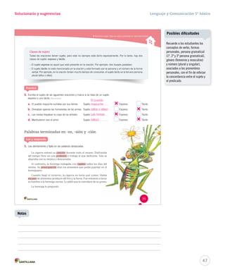 Solucionario y sugerencias Lenguaje y Comunicación 5º básico 
Reconocer sujeto, tipos de sujeto y predicado en oraciones simples Clases de sujeto 
Todas las oraciones tienen sujeto, pero este no siempre está dicho expresamente. Por lo tanto, hay dos 
clases de sujeto: expreso y tácito. 
– El sujeto expreso es aquel que está presente en la oración. Por ejemplo: tres bueyes pastaban. 
– El sujeto tácito no está mencionado en la oración y está formado por la persona y el número de la forma 
verbal. Por ejemplo, en la oración tenían mucho tiempo de conocerse, el sujeto tácito es la tercera persona 
plural (ellos o ellas). 
3. Escribe el sujeto de las siguientes oraciones y marca si se trata de un sujeto 
expreso o uno tácito. Reconocer 
a. El pueblo mapuche luchaba por sus tierras. Sujeto: 
b. Divisaban apenas las humaredas de las armas. Sujeto: 
c. Las novias trepaban la copa de los árboles. Sujeto: 
d. Mantuvieron vivo el amor. Sujeto: 
Palabras terminadas en -ez, -sión y -ción 
Lee y responde 
1. Lee atentamente y fíjate en las palabras destacadas. 
La cigarra entonó su canción durante todo eell vveerraannoo.. DDiissffrruuttaabbaa 
del tiempo libre sin una profesión ooo tttrrraaabbbaaajjjooo aaalll qqquuueee dddeeedddiiicccaaarrrssseee... SSSooolllooo ssseee 
alegraba con su música y descansaba. 
Al contrario, la hormiga trabajaba con rapidez tttooodddooosss lllooosss dddíííaaasss dddeeelll 
verano. Su preocupación eeerrraaannn lllooosss aaallliiimmmeeennntttooosss qqquuueee pppooodddíííaaa ggguuuaaarrrdddaaarrr eeennn eeelll 
hormiguero. 
CCuuaannddoo lllleeggóó eell iinnvviieerrnnoo,, llaa cciiggaarrrraa nnoo tteennííaa qquuéé ccoommeerr.. HHaabbííaa 
escasez dddeee aaallliiimmmeeennntttooosss ppprrroooddduuuccctttooo dddeeelll fffrrríííooo yyy lllaaa lllllluuuvvviiiaaa... FFFuuueee eeennntttooonnnccceeesss aaa llllllooorrraaarrr 
ssuu hhaammbbrree aa llaa hhoorrmmiiggaa vveecciinnaa.. LLee ppiiddiióó qquuee llee ccoonnvviiddaarraa ddee ssuu ggrraannoo.. 
La hormiga le preguntó: 
Expreso Tácito 
Expreso Tácito 
Expreso Tácito 
Expreso Tácito 
Practica 
35 
47 
Notas 
Posibles dificultades 
Recuerde a los estudiantes los 
conceptos de verbo, formas 
personales, persona gramatical 
(1ª, 2ª y 3ª persona gramatical), 
género (femenino y masculino) 
y número (plural y singular), 
asociados a los pronombres 
personales, con el fin de reforzar 
la concordancia entre el sujeto y 
el predicado. 
El pueblo 
mapuche 
(ellos o ellas) 
Las novias 
(ellos) 
 
