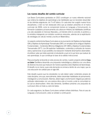 Presentación 
Los nuevos desafíos del cambio curricular 
Las Bases Curriculares aprobadas en 2012 constituyen un nuevo referente nacional 
que ordena los objetivos de aprendizaje y las habilidades que se necesitan desarrollar 
en las distintas asignaturas, de 1º a 6º básico. En cada área han surgido nuevos focos 
disciplinares, o bien se han destacado otros que ya estaban presentes en el marco 
curricular de 2009, como la comprensión lectora en Lenguaje y Comunicación, la 
formación ciudadana y el acercamiento a la cultura en Historia, las habilidades científicas 
y la vida saludable en Ciencias Naturales, y el tránsito entre lo concreto, lo pictórico y 
lo simbólico trabajando con ámbitos numéricos reducidos, además de la explicitación 
de estrategias de cálculo mental y escrito en Matemática. 
Un aspecto central de las Bases Curriculares es la enunciación de Objetivos de Aprendizaje 
(OA) y Objetivos de Aprendizaje Transversales (OAT), en remplazo de los antiguos Objetivos 
Fundamentales – Contenidos Mínimos Obligatorios (OF-CMO) y Objetivos Fundamentales 
Transversales (OFT). Los OA explicitan habilidades, contenidos y actitudes de manera 
clara y operacional, lo que posibilita una evaluación mediante desempeños observables: 
el profesor sabe qué debe aprender el estudiante y qué es lo que tiene que evaluar de 
ese aprendizaje, lo que constituye la base de la validez instruccional. 
Para acompañar al docente en este proceso de cambio, nuestro proyecto editorial Casa 
del Saber Santillana desarrolla una propuesta metodológica y didáctica con una oferta 
de diversos recursos que traducen de manera operativa estos Objetivos de Aprendizaje. 
El desafío no es menor, pues esta demanda se enmarca dentro de una mayor, que es 
una educación de calidad para el siglo XXI. 
Este desafío supone que los estudiantes no solo deben saber contenidos propios de 
cada disciplina, sino que, esencialmente, deben desarrollar habilidades de pensamiento, 
investigación y comunicación. Además, deben lograr una formación integral que potencie 
actitudes relacionadas con una postura ética ante el mundo y ante la comunidad en 
la cual se desenvuelven. Ante esta demanda, Santillana presenta una propuesta de 
currículum ético en toda su serie de textos. 
En cada asignatura, las Bases Curriculares señalan énfasis distintivos. Para el caso de 
Lenguaje y Comunicación, estos se señalan a continuación. 
4 
 