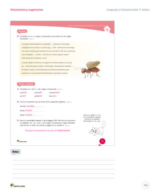 Solucionario y sugerencias Lenguaje y Comunicación 5º básico 
Usar correctamente palabras terminadas en -ez, -sión y -ción 
Practica 
3. Completa con s, c, z según corresponda, de acuerdo con las reglas 
estudiadas. Aplicar 
La cigarra descansaba con placide mmiieennttrraass llaa hhoorrmmiiggaa 
trabajaba en el verano. La preocupa ión central de la hormiga 
era tener comida para sobrevivir en el invierno. Por eso, le parecía 
una estupide llaa ddeeccii ión de su vecina cigarra, quien 
disfrutaba de la música y el sol. 
Cuando llegó el invierno, la cigarra no tenía comida y su única 
op ión fue pedir ayuda a la hormiga. Venciendo la timide , 
la cigarra rogó a la hormiga que le prestara alimentos para 
sobrevivir y le prometió devolvérselos el próximo verano. 
Ponte a prueba 
1. Completa con -sión o –ción, según corresponda. Aplicar 
posi preci compren 
ac profe deci 
2. Forma el sustantivo que se deriva de los siguientes adjetivos. Aplicar 
sencillo: 
tímido: 
rápido: 
3. Busca el recortable número 1 de la página 145. Recorta las oraciones y 
complétalas con –ez, -ción y –sión según corresponda. Luego ordénalas 
para formar un texto con sentido y pégalo en tu cuaderno. Aplicar 
Busca tu cartón 1 y con 
tus compañeros juega al 
memorice de palabras 
terminadas en -ez, -eza. 
37 
Busque la respuesta en la sección Solucionario. 
49 
Notas 
z 
z 
c 
ción 
sencillez 
timidez 
rapidez 
sión 
sión 
sión 
ción sión 
z 
c 
s 
 