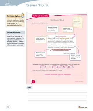 Páginas 38 y 39 
Taller de escritura 
Escribo una fábula 
El perro glotón 
Lee atentamente y luego responde. 
Un día, un perro aattrraavveessóó el río por un puente. Llevaba 
entre los dientes un pedazo de carne. De pronto, miró 
hacia abajo y vio reflejada en el agua su propia figura. 
Creyó que se trataba de otro perro que tenía un trozo de 
carne más grande. 
Quiso apoderarse de la carne del otro perro y abrió sus 
mandíbulas. Al instante, su trozo de carne cayó al agua. 
NNoo ccooddiicciiee lloo aajjeennoo,, ppuueess ppeerrddeerráá lloo qquuee 
yyaa hhaa aaddqquuiirriiddoo ccoonn ssuu eessffuueerrzzoo.. 
1. Encierra en un círculo los elementos que puedes encontrar en toda narración (cuento, mito, leyenda, etc.) 
acciones moraleja personajes espacio tiempo narrador 
2. ¿Qué elemento narrativo es propio de la fábula? ¿Cómo lo supiste? 
Esopo. Fábulas. (Adaptación) 
Tiempo. Momento 
en que se realizan las 
acciones. 
Personajes. Animales 
que hablan y actúan 
como personas. 
Acciones. Sucesos 
en que participan los 
personajes. 
Moraleja. Enseñanza 
o lección que 
aparece al final. 
Escribir relatos 
breves. 
Organizar ideas. 
Respetar ortografía 
literal, puntual 
y acentual. 
Espacio. Lugar 
donde ocurren las 
acciones. 
Busque la respuesta en la sección Solucionario. 
38 Unidad 1 / Escritura 
Posibles dificultades 
50 
Notas 
Actividades digitales 
Invite a los estudiantes a ejercitar 
la escritura mediante la actividad 
digital propuesta en 
www.casadelsaber.cl/len/506. 
Trabaje con los estudiantes las 
marcas textuales propuestas. Para 
seguir ejercitando, tome otras 
lecturas de la unidad y pida a los 
alumnos buscar marcas textuales 
de tiempo, espacio o personajes. 
 