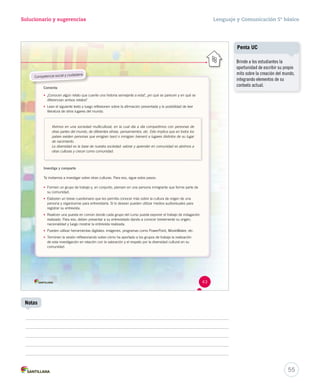 Solucionario y sugerencias Lenguaje y Comunicación 5º básico 
Competencia social y ciudadana 
Comenta 
• ¿Conocen algún relato que cuente una historia semejante a esta?, ¿en qué se parecen y en qué se 
diferencian ambos relatos? 
• Lean el siguiente texto y luego reflexionen sobre la afirmación presentada y la posibilidad de leer 
literatura de otros lugares del mundo. 
Vivimos en una sociedad multicultural, en la cual día a día compartimos con personas de 
otras partes del mundo, de diferentes etnias, pensamientos, etc. Esto implica que en todos los 
países existen personas que emigran (van) o inmigran (vienen) a lugares distintos de su lugar 
de nacimiento. 
La diversidad es la base de nuestra sociedad: valorar y aprender en comunidad es abrirnos a 
otras culturas y crecer como comunidad. 
Investiga y comparte 
Te invitamos a investigar sobre otras culturas. Para eso, sigue estos pasos: 
• Formen un grupo de trabajo y, en conjunto, piensen en una persona inmigrante que forme parte de 
su comunidad. 
• Elaboren un breve cuestionario que les permita conocer más sobre la cultura de origen de una 
persona y organícense para entrevistarla. Si lo desean pueden utilizar medios audiovisuales para 
registrar su entrevista. 
• Realicen una puesta en común donde cada grupo del curso pueda exponer el trabajo de indagación 
realizado. Para eso, deben presentar a su entrevistado dando a conocer brevemente su origen, 
nacionalidad y luego mostrar la entrevista realizada. 
• Pueden utilizar herramientas digitales: imágenes, programas como PowerPoint, MovieMaker, etc. 
• Terminen la sesión reflexionando sobre cómo ha aportado a los grupos de trabajo la realización 
de esta investigación en relación con la valoración y el respeto por la diversidad cultural en su 
comunidad. 
43 
55 
Notas 
Penta UC 
Brinde a los estudiantes la 
oportunidad de escribir su propio 
mito sobre la creación del mundo, 
integrando elementos de su 
contexto actual. 
 