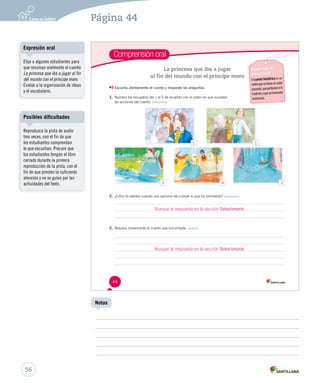 Comprensión oral 
44 
La princesa que iba a jugar 
al fin del mundo con el príncipe moro 
¿Qué voy a 
escuchar? 
El cuento folclórico es un 
relato que no tiene un autor 
conocido, que pertenece a la 
tradición y que se transmite 
oralmente. 
Escucha atentamente el cuento y responde las preguntas. 
1. Numera los recuadros del 1 al 5 de acuerdo con el orden en que suceden 
las acciones del cuento. Interpretar 
2. ¿Cómo te sientes cuando una persona no cumple lo que ha prometido? Interpretar 
Busque la respuesta en la sección Solucionario. 
3. Resume brevemente el cuento que escuchaste. Retener 
Busque la respuesta en la sección Solucionario. 
Expresión oral 
Posibles dificultades 
56 
Notas 
Elija a algunos estudiantes para 
que resuman oralmente el cuento 
La princesa que iba a jugar al fin 
del mundo con el príncipe moro. 
Evalúe a la organización de ideas 
y el vocabulario. 
Reproduzca la pista de audio 
tres veces, con el fin de que 
los estudiantes comprendan 
lo que escuchan. Procure que 
los estudiantes tengan el libro 
cerrado durante la primera 
reproducción de la pista, con el 
fin de que presten la suficiente 
atención y no se guíen por las 
actividades del texto. 
Página 44 
5 1 
3 4 2 
 