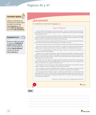 Páginas 46 y 47 
¿Qué aprendiste? 
Lee el siguiente texto y luego responde las preguntas 1 a 5. 
Origen del Mugai Iri 
Atua Ure Rangi –decimoséptimo rey de los pascuenses– eximió a los constructores de estatuas de 
todo trabajo que no fuera esculpir sus famosos moáis. La alimentación de estos artistas fue encargada 
a los pescadores de la isla. 
Este esforzado gremio tenía una vida difícil. Aparte de su peligrosa labor en el mar, consumía gran 
parte de su tiempo en tierra fabricando anzuelos, que por entonces se hacían de piedra. Era un largo 
trabajo de tallado y pulimentado, hasta alcanzar la forma adecuada. 
Por muy diestros que fueran en la fabricación de anzuelos o en su uso, los pescadores debían lamentar 
que un alto porcentaje de peces lograra soltarse una vez mordido el anzuelo. 
Esto traía muy molesto al joven Ure a Vai a Nuhe (o Urevaisaus), descendiente de famosos pescadores. 
Una noche, mientras invocaba al dios Mea Kahi, se le apareció el espíritu del anciano pescador 
Tirakoka, quien le explicó que los fracasos en la pesca se debían a la mala calidad de los anzuelos. 
—Ve a la cueva donde sepultaste el cadáver de tu padre —le dijo— y toma un trozo del muslo. Con 
él harás un anzuelo de punta barbada. 
Cuando el joven se repuso de la impresión, siguió las instrucciones recibidas y se dirigió al mar. Allí 
pasaba el día y regresaba por la tarde sin pesca alguna, causando la burla de los que antes lo admiraban. 
Es que ya en su canoa, lejos de todos, no hacía otra cosa que perfeccionar el anzuelo de hueso, cuya 
punta impediría que el pez lo soltara. 
El día que lo tuvo listo, eligió un sitio algo apartado, de modo que los demás no lo vieran hasta la 
tarde, cuando regresó con su canoa colmada de peces. No hay para qué decir cómo lo espiaron para 
conocer su secreto, pero él lo mantuvo en absoluta reserva. 
Tanto molestó al resto su actitud, que un día lo abordaron en plena faena. En la confusión, muchas 
canoas se volcaron y no pocos se ahogaron, entre ellos el joven inventor. 
Pero si él pagó con su vida un desmedido afán de sobresalir, su canoa mostró a todos el secreto de 
su éxito: el anzuelo de hueso, que desde entonces se incorporó al progreso de la comunidad. 
Estos anzuelos de hueso, llamados mugai iri, se fabricaron desde entonces con el hueso del muslo 
del pescador fallecido. La curva se hacía con una pequeña rebaba que impide que el pez lo suelte. Es un 
instrumento que cumple tan bien su propósito, que hasta hoy se encuentran nativos que los prefieren 
a los de fabricación industrial. 
Floridor Pérez. En Mitos y leyendas de Chile. Santiago: Editorial Zig-Zag, 2011. 
46 
58 
Notas 
Actividades digitales 
Explique a los estudiantes que 
esta evaluación la pueden realizar 
en el texto o en el sitio web 
www.casadelsaber.cl, en la 
sección Editor de evaluaciones 
del ambiente Sala de profesores. 
Evaluación A y B 
Busque las pruebas para evaluar 
la unidad en el Cuadernillo de 
pruebas Forma A y Forma B, 
o bien, en formato digital en el 
ambiente Sala de profesores, 
ubicado en el sitio web 
www.casadelsaber.cl. 
 