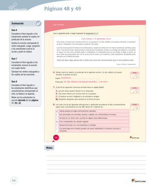 Páginas 48 y 49 
¿Qué aprendiste? 
Lee el siguiente texto y luego responde las preguntas 6 y 7. 
Las ranas y el pantano seco 
Dos ranas vivieron por muchos años en un pantano. Un día, debido a la sequía reinante, el pantano 
se secó, obligando a los animales a emigrar del lugar. 
Las dos ranas pasaron tiempo en su búsqueda, cuando encontraron un charco profundo, perfecto para 
vivir. Una de las ranas, apresurada y ansiosa por el hallazgo, le dijo a su amiga que bajaran al instante 
al lugar. La otra rana, anfibio sabio e inteligente, le respondió que no era llegar y bajar al pozo, ya 
que nadie les aseguraba que no se secara de la noche a la mañana y ellas quedarían atrapadas para 
siempre en el fondo del pozo. 
Antes de hacer algo, piensa dos y hasta tres veces las consecuencias que tu acto pudiera tener. 
Esopo. Fábulas. (Adaptación) 
6. Señala cuál es el sujeto y el predicado de la siguiente oración: Un día, debido a la sequía 
reinante, el pantano se secó. 
Sujeto: 
el pantano. 
Predicado: 
Un día, debido a la sequía reinante (…) se secó. 
7. ¿Cuál de las siguientes oraciones del texto tiene un sujeto tácito? 
A. Las dos ranas pasaron tiempo en su búsqueda. 
B. Dos ranas vivieron por muchos años en el pantano. 
C. El pantano se secó, obligando a los animales a emigrar. 
D. 
Quedarían atrapadas para siempre en el fondo del pozo. 
8. Lee cada una de las siguientes afirmaciones y clasifícalas escribiendo la letra correspondiente 
según sean características de mito (M), fábula (F) o leyenda (L). 
Intenta explicar el origen de fenómenos naturales. 
Sus personajes son animales, plantas u objetos con características humanas. 
Se basa en un hecho real ocurrido en alguna zona determinada. 
Eran considerados de carácter sagrado. 
Siempre terminan con una enseñanza o moraleja. 
Los personajes de la historia pueden ser seres maravillosos o humanos comunes y 
corrientes. 
punto 
1 
puntos 
3 
punto 
1 
M 
F 
L 
M 
F 
L 
48 
U1 (12-49).indd 48 26-12-12 12:12 
60 
Notas 
Evaluación 
Ítem 6 
Considere el ítem logrado si los 
estudiantes señalan el sujeto y el 
predicado de la oración. 
Analice la oración subrayando el 
verbo conjugado. Luego, pregunte 
a los estudiantes cuál es la 
acción y quién la realiza. 
Ítem 7 
Considere el ítem logrado si los 
estudiantes marcan la oración 
con sujeto tácito. 
Subrayar los verbos conjugados y 
los sujetos de las oraciones. 
Ítem 8 
Considere el ítem logrado si 
los estudiantes identifican qué 
características corresponden al 
mito, la fábula o la leyenda. 
Relea con los estudiantes la 
sección Aprende de las páginas 
17, 29 y 32. 
 