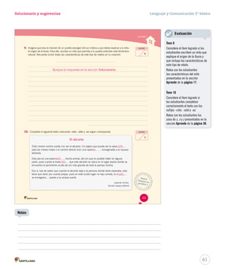 Solucionario y sugerencias Lenguaje y Comunicación 5º básico 
Unidad 1 
9. Imagina que eres el chamán de un pueblo aborigen del sur chileno y que debes explicar a tu tribu 
el origen de la lluvia. Para ello, escribe un mito que permita a tu pueblo entender este fenómeno 
natural. Recuerda incluir todas las características de este tipo de relatos en tu creación. 
Busque la respuesta en la sección Solucionario. 
10. Completa el siguiente texto colocando -ción, -sión y -ez según corresponda. 
El alicanto 
Todo minero nortino sueña con ver al alicanto. Un pájaro que puede ser la salva 
para los meses malos o el camino directo (con una rapid iinniimmaaggiinnaaddaa)) aa llaa rriiqquueezzaa 
absoluta. 
Esta ave es una expre , hecha animal, del oro que es posible hallar en alguna 
parte, pues cuenta la tradi qquuee eessttee aalliiccaannttoo ssee uubbiiccaa eenn eell lluuggaarr eexxaaccttoo ddoonnddee ssee 
encuentra el yacimiento oculto de oro más grande de toda la pampa nortina. 
Eso sí, has de saber que cuando el alicanto deja a la persona donde tanto esperaba, esta 
tiene que obrar por cuenta propia, pues en este oculto lugar no hay comida, la vi 
se ennegrece… queda a su propia suerte. 
Leyenda nortina. 
Versión equipo editorial 
puntos 
6 
puntos 
3 
Busca 
Prepara la 
prueba 1 
49 
61 
Notas 
Evaluación 
Ítem 9 
Considere el ítem logrado si los 
estudiantes escriben un mito que 
explique el origen de la lluvia y 
que incluya las características de 
este tipo de relato. 
Relea con los estudiantes 
las características del mito 
presentadas en la sección 
Aprende de la página 17. 
Ítem 10 
Considere el ítem logrado si 
los estudiantes completan 
correctamente el texto con los 
sufijos -ción, -sión y -ez. 
Relea con los estudiantes los 
usos de c, s y z presentados en la 
sección Aprende de la página 36. 
ción 
sión 
ción 
sión 
ez 
 