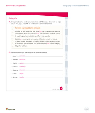 Solucionario y sugerencias Lenguaje y Comunicación 5º básico 
Unidad 1 
Casa del Saber 
Pega aquí Pega aquí Pega aquí Pega aquí Pega aquí 
con 
verano 
se 
sobre 
que 
Entonces, 
decidieron 
Esopo. 
Ortografía 
4. El siguiente texto fue escrito por un estudiante de 5º Básico que desconocía las reglas 
de uso de S, C y Z. Completa las palabras con la terminación correcta. 
Porvenir: una ciudad del fin del mundo 
Porvenir, es una ciudad con una pobla de 5.078 habitantes según el 
censo del año 2002. Tiene comunica por vía marítima con Punta Arenas, 
la capital regional por medio del nuevo Ferry Crux Australis. 
La calid de su gente contrasta con el frío clima reinante en la zona. 
Si vas a turistear alguna vez, no olvides visitar el museo Fernando Cordero 
Rusque en el que encontrarás una importante exhibi de arqueología y 
fotografías Selk’nam. 
5. Escribe los sustantivos que derivan de las siguientes palabras: 
– Acusar: 
– Resuelto: 
– Rápido: 
– Concluir: 
– Dispersar: 
– Cálido: 
– Sencillo: 
ción 
ción 
ción 
ez 
acusación 
resolución 
rapidez 
conclusión 
dispersión 
calidez 
sencillez 
65 
 