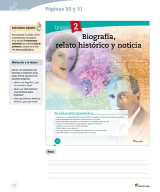 Páginas 50 y 51 
Unidad 2 
BBBiiiooogggrrraaafffíííaaa,,, 
rrrrreeeeelllllaaaaatttttooooo hhhhhiiiiissssstttttóóóóórrrrriiiiicccccooooo yyyyy nnnnnoooootttttiiiiiccccciiiiiaaaaa 
En esta unidad aprenderás a: 
• RReeccoonnoocceerr llaass ccaarraacctteerrííssttiiccaass ddeell rreellaattoo hhiissttóórriiccoo,, llaa bbiiooggrraaffííaa yy llaa nnoottiicciiaa ccoommoo tteexxttooss eexxppoossiittiivvooss.. 
• AApplliiccaarr eessttrraatteeggiiaass ppaarraa iiddeennttiiffiiccaarr llaa iiddeeaa pprriinncciippaall ddee uunn tteexxttoo.. 
• AApplliiccaarr eessttrraatteeggiiaass ppaarraa ddeedduucciirr eell ssiiggnniiffiiccaaddoo ddee llaass ppaallaabbrraass sseeggúúnn ssuu rraaíízz.. 
• AAcceennttuuaarr ccoorrrreeccttaammeennttee llaass ppaallaabbrraass ggrraavveess,, aagguuddaass yy eessddrrúújjuullaass.. 
• Distinguir el uso de coma en frase explicativa. 
• Utilizar adjetivos para describir. 
• LLeeeerr ppaarraa ddeessaarrrroollllaarr llaa ccoommppeetteenncciiaa ddee iinntteerraacccciióónn ccoonn eell mmuunnddoo ffííssiiccoo.. 
• Demostrar interés y una actitud activa frente a la lectura. 
50 
Motivación a la lectura 
72 
Notas 
Actividades digitales 
Para comenzar la unidad, utilice 
la presentación que aparece 
en la sección Presentaciones 
multimedia del ambiente Sala de 
profesores, ubicado en el sitio 
web www.casadelsaber.cl. 
Solicite a los estudiantes que 
describan la ilustración inicial. 
Luego, formule algunas de las 
siguientes preguntas: 
• ¿Qué es una biografía?, ¿qué 
características tiene? 
• ¿Qué es un relato histórico?, 
¿qué temáticas podría 
desarrollar? 
• ¿Qué características tienen las 
noticias?, ¿para qué sirven? 
 