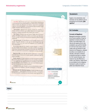 Solucionario y sugerencias Lenguaje y Comunicación 5º básico 
Reconocer las características principales del relato histórico y la biografía 
¿Por qué crees que 
el autor piensa que 
nadie más se atreverá 
aa rreeaalliizzaarr uunn vviiaajjee 
parecido? 
Escorbuto. Mas no fue esto lo peor. Nuestra mayor desdicha era 
vernos atacados de una enfermedad por la cual las encías se hinchaban 
hasta el punto de sobrepasar los dientes, tanto de la mandíbula 
superior como de la inferior, y los atacados de ella no podían tomar 
ningún alimento. Mur ieron diecinueve… 
Enfermedades. Además de los muertos, tuvimos de veinticinco a 
treinta marineros enfermos, que sufrían dolores en los brazos, en las 
piernas y en algunas otras partes del cuerpo; pero curaron… 
Mar Pacífico. Durante estos tres meses y veinte días recorrimos 
cuatro mil leguas, poco más o menos, en el m ar que llamamos 
Pacífico, porque mientras hicimos nuestra travesía no hubo la menor 
tempestad. 
Islas Infortunadas. No descubrimos en este tiempo ninguna tierra, 
excepto dos islas desiertas, en las que no encontramos más que 
pájaros y árboles, por cuya razón las designamos con el nombre de 
islas Infortunadas (…) 
Recor rimos cada día de sesenta a setenta leguas; y si Dios y 
su Santa Madre no nos hubieran concedido una feli z navegación, 
hubiéramos todos perecido de hambre en tan vasto mar. Pienso que 
nadie en el porvenir se aventurará a emprender un viaje parecido. 
Enero de 1521. Si al salir del estrecho hubiéramos continuado 
corr iendo hacia el oeste por el mismo paralelo, habríamos dado la 
vuelta al mundo… 
El polo Antártico. El polo Antártico no tiene las mismas estrellas 
que el Ár tico; se ven allí dos aglomeraciones de estrellitas nebulosas 
(…) En medio de estas aglomeraciones de estrellitas se descubren 
dos muy grandes y muy brillantes, mas cuyo movimiento es poco 
aparente; las dos indican el polo Antártico… 
Constelación de la cruz. Estando en alta mar descubrimos al oeste 
cinco estrellas muy brillantes, colocadas exactamente en forma de 
cruz... 
6 de marzo de 1521. Isla de los Ladrones. Después de haber recorrido 
setenta leguas (…) descubrimos al noroeste una islita, y en seguida 
otras dos al suroeste. La primera era más elevada y mayor que las otras. 
hedor: olor desagradable. 
escorbuto: enfermedad 
producida por la escasez o 
ausencia en la alimentación de 
ciertas vitaminas. 
53 
¿Qué significa? 
75 
Notas 
Vocabulario 
Sugiera a los estudiantes crear 
oraciones con las palabras que se 
encuentran en el recuadro ¿Qué 
significa? 
En 5 minutos 
Fernando de Magallanes 
Navegante portugués al servicio 
de la Corona española. Dirigió la 
expedición armada enviada por 
Carlos V que debía llegar a las 
islas de las especias por la ruta 
occidental y que partió de Sevilla 
en 1519 con cinco naves, de las 
cuales solo una terminó el viaje. 
Invernó en la Patagonia y, después 
de sofocar una revuelta de sus 
oficiales, descubrió y atravesó 
el estrecho que lleva su nombre. 
En 1521 recorrió Oceanía, hizo 
escala en las islas Marianas y 
arribó a las Filipinas, donde murió 
en una batalla con los indígenas. 
Concluyó la vuelta al mundo su 
piloto Juan Sebastián Elcano. 
 