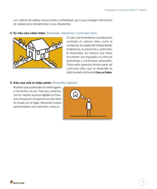 Lenguaje y Comunicación 5º básico 
con criterios de validez instruccional y confiabilidad, por lo que entregan información 
de calidad para retroalimentar a sus estudiantes. 
4. En esta casa caben todos: Diversidad, autonomía y currículum ético 
En esta casa fomentamos una educación 
centrada en valores tales como la 
convivencia, el cuidado del medioambiente, 
la tolerancia, la autonomía y, sobre todo, 
la diversidad, de manera que todos 
encuentren una respuesta a su ritmo de 
aprendizaje y condiciones personales. 
Todos estos aspectos forman parte del 
currículum ético que se desarrolla en 
todos los textos de la serie Casa del Saber. 
5. Esta casa está en todas partes: Desarrollos digitales 
Nuestra casa puede estar en varios lugares 
y momentos a la vez. Para eso contamos 
con los mejores recursos digitales en línea, 
que enriquecen la experiencia educativa 
en el aula y en el hogar, ofreciendo nuevas 
oportunidades para aprender y educar. 
7 
 