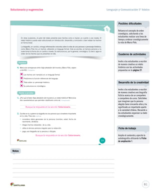 Solucionario y sugerencias Lenguaje y Comunicación 5º básico 
Reconocer las características principales del relato histórico y la biografía 
En otras ocasiones, el autor del relato presenta esos hechos como si fueran un cuento o una novela. El 
relato histórico puede estar estructurado en introducción, desarrollo y conclusión o bien relatar los hechos 
en forma lineal. 
La biografía, en cambio, entrega información concreta sobre la vida de una persona o personaje histórico, 
como Marco Polo (no un hecho), utilizando un lenguaje formal. Esta se escribe, en tercera persona y no 
suele tomar la forma de un cuento o novela. Su estructura es, por lo general, cronológica. Es decir, sigue el 
orden de los hechos que se presentan en ella. 
Practica 
4. Marca las semejanzas entre Viaje alrededor del mundo y Marco Polo, viajero 
y escritor. Comparar 
Los hechos son narrados en un lenguaje formal. 
Predomina la función referencial del lenguaje. 
Trata sobre un personaje histórico. 
Su estructura es cronológica. 
Ponte a prueba 
1. ¿Por qué el texto Viaje alrededor del mundo es un relato histórico? Menciona 
dos características que permiten clasificarlo como tal. Comprender 
2. Escribe en tu cuaderno la biografía de una persona que consideres importante 
en tu vida. Para eso: Aplicar 
• considera datos generales de la persona (nombre, edad, fecha de 
nacimiento, etcétera). 
• integra hechos relevantes de su vida. 
• utiliza la tercera persona singular para tu redacción. 
• pega una fotografía de la persona o dibújala. 
59 
U2 (50-91).indd 59 26-12-12 12:23 
Cuaderno de actividades 
Desarrollo de la creatividad 
81 
Notas 
Posibles dificultades 
Refuerce el concepto de orden 
cronológico, solicitando a los 
estudiantes realizar una línea de 
tiempo y ordenar cronológicamente 
la vida de Marco Polo. 
Invite a los estudiantes a escribir 
de manera creativa un relato 
histórico con las actividades 
propuestas en la página 27. 
Invite a los estudiantes a escribir 
de manera creativa una biografía 
ficticia acerca de un compañero 
o compañera de curso. Solicíteles 
que imaginen que la persona 
elegida tiene cincuenta años y ha 
significado un importante aporte 
a la sociedad chilena. Recuerde a 
los estudiantes organizar su texto 
cronológicamente. 
Ficha de trabajo 
Amplíe el contenido y ejercite la 
autobiografía utilizando la Ficha 
de ampliación 1. 
Busque la respuesta en la sección Solucionario. 
Busque la respuesta en la sección Solucionario. 
 