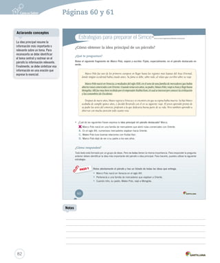 Estrategias para preparar el Simce MR 
Simce es marca registrada del Ministerio de Educación. 
¿Cómo obtener la idea principal de un párrafo? 
¿Qué te preguntan? 
Relee el siguiente fragmento de Marco Polo, viajero y escritor. Fíjate, especialmente, en el párrafo destacado en 
verde. 
Marco Polo fue uno de los primeros europeos en llegar hasta las regiones más lejanas del Asia Oriental, 
donde ningún occidental había estado antes. Su fama se debe, sobre todo, al relato que escribió sobre su viaje. 
Marco Polo nació en Venecia, a mediados del siglo XIII, en el seno de una familia de mercaderes que había 
abierto rutas comerciales con Oriente. Cuando tenía seis años, su padre, Mateo Polo, viajó a Asia y llegó hasta 
Mongolia. Allí fue muy bien recibido por el emperador Kublai Kan, el cual se interesó por conocer la civilización 
y las costumbres de Occidente. 
Después de nueve años, Mateo regresó a Venecia y se encontró con que su esposa había muerto. Su hijo Marco 
acababa de cumplir quince años, y decidió llevárselo con él en su siguiente viaje. El joven aprendió pronto de 
su padre las artes del comercio, profesión a la que dedicaría buena parte de su vida. Pero también aprendió a 
observar con mucha atención todo cuanto veía. 
• ¿Cuál de las siguientes frases expresa la idea principal del párrafo destacado? Marca. 
A. 
Marco Polo nació en una familia de mercaderes que abrió rutas comerciales con Oriente. 
B. En el siglo XIII, numerosos mercaderes viajaban hacia Oriente. 
C. Mateo Polo tuvo buenas relaciones con Kublai Kan. 
D. Marco Polo dejó de ver a su padre a los seis años. 
¿Cómo respondes? 
Todo texto está formado por un grupo de ideas. Pero no todas tienen la misma importancia. Para responder la pregunta 
anterior debes identificar la idea más importante del párrafo o idea principal. Para hacerlo, puedes utilizar la siguiente 
estrategia: 
Relee atentamente el párrafo y haz un listado de todas las ideas que entrega. 
• Marco Polo nació en Venecia en el siglo XIII. 
• Pertenecía a una familia de mercaderes que viajaban a Oriente. 
• Cuando niño, su padre, Mateo Polo, viajó a Mongolia. 
PASO 1 
60 
U2 (50-91).indd 60 26-12-12 12:23 
Aclarando conceptos 
82 
Notas 
La idea principal resume la 
información más importante o 
relevante sobre un tema. Para 
reconocerla se debe identificar 
el tema central y rastrear en el 
párrafo la información relevante. 
Finalmente, se debe sintetizar esa 
información en una oración que 
exprese lo esencial. 
Páginas 60 y 61 
 