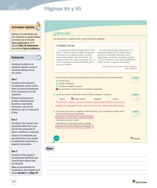 Páginas 64 y 65 
¿Cómo vas? 
Lee atentamente el siguiente texto y luego responde las preguntas. 
punto 
1 
puntos 
2 
punto 
1 
Los astronautas Neil Armstrong, Edwin “Buzz” 
Aldrin y Michael Collins repasaban los datos de 
la historia de la navegación espacial. ¡Estaban 
nerviosísimos! Habían sido seleccionados para 
tripular el Apolo XI y viajar, por primera vez, ¡a la 
Luna! Nunca antes un ser humano había puesto 
un pie en el satélite. 
Era una misión de gran importancia, y los 
astronautas debían dedicar mucho tiempo a 
prepararse. Estudiaban matemática, física, 
meteorología, astronomía, navegación espacial... 
y lo más importante, tenían que acostumbrarse a 
realizar acciones cotidianas sin gravedad. 
Carmen Gil. En De buena tinta 5. Madrid: Santillana, 
2009. (Fragmento) 
La llegada a la Luna 
1. ¿Cuál de todas las tareas de preparación de los astronautas es la más importante? Marca. 
A. Estudiar física. 
B. Estudiar matemática. 
C. Praticar la navegación espacial. 
D. 
Acostumbrarse a realizar acciones cotidianas sin gravedad. 
2. ¿A qué tipo de texto corresponde la lectura? Marca y justifica tu respuesta. 
Noticia. Relato histórico. Biografía. Cuento. 
3. Si tuvieras que escribir la biografía de Neil Armstrong, ¿qué características debería tener? 
Encierra las frases que correspondan. 
Información concreta sobre la vida del personaje. 
Estructura de cuento o novela. 
Desarrollo de un solo hecho histórico relevante. 
Centrada en la función referencial del lenguaje. 
64 
86 
Notas 
Actividades digitales 
Explique a los estudiantes que 
esta evaluación la pueden realizar 
en el texto o en el sitio web 
www.casadelsaber.cl, en la 
sección Editor de evaluaciones 
del ambiente Sala de profesores. 
Evaluación 
Considere los objetivos de 
evaluación logrados cuando el 
estudiante obtenga más de 
seis puntos. 
Ítem 1 
Considere el ítem logrado si 
los estudiantes indican cuál de 
todas las tareas de preparación 
de los astronautas es la más 
importante. 
Refuerce la jerarquización 
de ideas utilizando lápices 
de colores y suprimiendo 
información, con el fin de 
determinar qué es lo esencial en 
el texto. 
Ítem 2 
Considere el ítem logrado si los 
estudiantes determinan a qué 
tipo de texto corresponde la 
lectura y justifican su respuesta. 
Indique a los estudiantes que 
para determinar el tipo de texto 
es fundamental comprender su 
propósito comunicativo. 
Ítem 3 
Considere el ítem logrado si 
los estudiantes identifican qué 
características debería tener 
una biografía. 
Relea con los estudiantes las 
características de la biografía en la 
sección Aprende de la página 59. 
Porque narra hechos que le sucedieron a personajes históricos de manera 
objetiva, en lenguaje formal y utilizando la función referencial del lenguaje. 
 