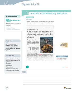 Páginas 66 y 67 
Módulo 
1 
2 
La noticia: características y estructura 
¿Qué significa? 
Unidad 2 / Lectura 
Lee y comenta 
Antes de leer 
• ¿Qué uso, aparte del comestible, crees que pueden tener las algas marinas? 
• ¿Qué peligros crees que amenazan a las algas en el planeta?, ¿por qué? 
biólogo: persona que trabaja y 
tiene conocimientos en biología. 
Diario El Mercurio Martes 13 de marzo del 2012 
En zona de Chiloé al sur 
Chile tiene la reserva de 
algas mejor conservada del 
planeta 
En el país existen 21 especies 
con las que se fabrican helados, 
cosméticos y remedios. Ninguna 
de ellas está libre de los efectos 
del cambio climático. 
“Las algas se ocupan de 
muchas formas. Las 
personas se levantan 
y se acuestan usando algas, sin 
saberlo. Existen usos farmacéuticos, 
en pastas dentales, yogures y 
helados, por ejemplo”, explica el biólogo chileno Andrés Mansilla, en 
relación con que la mayoría de la gente ignora la presencia de las algas 
en nuestra cotidianidad. Esto, a pesar de que en el país existen cerca 
de 21 especies con importancia comercial, utilizadas principalmente 
en biomedicina, estética e industria alimentaria. 
¿Qué efectos crees 
que pueda producir el 
cambio climático en las 
algas? 
66 
Organización modular 
Interacción 
Tipos de lectura 
88 
Notas 
UNIDAD 2: 
BIOGRAFÍA, RELATO HISTÓRICO 
Y NOTICIA 
Módulo 2: La noticia: características 
y estructura 
• La noticia 
– Estructura de la noticia 
– Cómo evaluar críticamente las noticias 
Pida a los estudiantes que 
respeten los turnos de habla al 
responder las preguntas de las 
secciones Antes de leer y Durante 
la lectura. 
Invite a los estudiantes a realizar 
una lectura silenciosa evitando los 
siguientes errores: 
– Gesticular 
– Emitir sonidos 
– Saltarse líneas 
– Mover la cabeza o el cuerpo 
– Guiarse con el dedo o una regla 
 