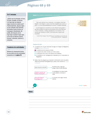 Páginas 68 y 69 
Módulo 2 / La noticia: características y estructura 
“Que estas especies no se conozcan, y no sepamos cómo han 
llegado a estos lugares o cómo se las han arreglado para existir, es 
grave, y es una responsabilidad de la ciencia”, considera Mansilla. 
La investigación se encuentra en curso desde el año pasado, y 
aún falta estudiar las especies provenientes de las islas Malvinas 
y Nueva Zelandia, y realizar expediciones a la Antártica. Una 
travesía que concluye en 2014, y de la que aún se espera más 
resultados. 
Scarlett Olave Vásquez. Diario El Mercurio. Consultado en www.emol.com 
el 16 de marzo del 2012. (Fragmento) 
Después de leer 
1. La existencia de una gran diversidad de algas en la Región de Magallanes 
se debe a: Obtener información 
A. 
la existencia de los bosques de kelps. 
B. el impacto del cambio climático en la flora marina. 
C. la declaración de la zona como Reserva de la Biósfera. 
D. el resultado de las investigaciones realizadas por la Universidad de 
Magallanes. 
2. Anota el tipo de pregunta que responde la información de los recuadros. 
Utiliza los pronombres interrogativos qué, cuándo, cómo, dónde, etc. Integrar 
e interpretar 
¿Quién ejecuta el estudio? 
El estudio está a cargo del 
biólogo chileno Andrés Mansilla. 
La investigación se realiza desde 
el año pasado y concluye en 
2014. 
Un estudio de las algas marinas 
chilenas. 
¿Por qué podría 
ser grave que no se 
conozcan estos datos 
sobre las algas? 
68 Unidad 2 / Lectura 
En 5 minutos 
Cuaderno de actividades 
90 
Notas 
¿Sabías que el cochayuyo, el huiro, 
el luche, el pelillo, el chascón 
y la luga-luga son algunas 
algas comunes de nuestro país? 
Tradicionalmente, algunas algas 
se han utilizado como alimento 
del hombre (como el luche y el 
cochayuyo). Actualmente, del 
pelillo, del chascón y de la 
luga-luga se extrae el agar-agar, 
con el que se fabrican cremas, 
lociones, colorantes, plásticos y 
alimentos. 
Refuerce la comprensión lectora 
de una noticia con las actividades 
propuestas en la página 20. 
¿Desde cuándo se 
realiza el estudio? 
¿De qué trata la 
investigación? 
 