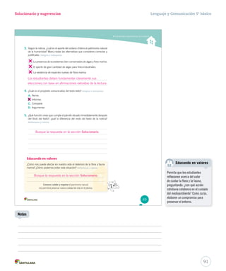 Solucionario y sugerencias Lenguaje y Comunicación 5º básico 
Comprender características de la noticia 
3. Según la noticia, ¿cuál es el aporte del océano chileno al patrimonio natural 
de la humanidad? Marca todas las alternativas que consideres correctas y 
justifícalas. Integrar e interpretar 
La presencia de ecosistemas bien conservados de algas y flora marina. 
El aporte de gran cantidad de algas para fines industriales. 
La existencia de especies nuevas de flora marina. 
Los estudiantes deben fundamentar claramente sus 
elecciones con base en afirmaciones extraídas de la lectura. 
4. ¿Cuál es el propósito comunicativo del texto leído? Integrar e interpretar 
A. Narrar. 
B. 
Informar. 
C. Comparar. 
D. Argumentar. 
5. ¿Qué función crees que cumple el párrafo situado inmediatamente después 
del título del texto?, ¿qué lo diferencia del resto del texto de la noticia? 
Reflexionar y valorar 
Educando en valores 
¿Cómo nos puede afectar en nuestra vida el deterioro ddee llaa fflloorraa yy ffaauunnaa 
marina? ¿Cómo podemos evitar esta situación? Reflexionar y opinar 
CCCooonnnoooccceeerrr,, cuidar y respetar el patrimonio natural, 
nos permitirá preservar nuestra calidad de vida en el planeta. 
69 
Educando en valores 
91 
Notas 
Permita que los estudiantes 
reflexionen acerca del valor 
de cuidar la flora y la fauna, 
preguntando: ¿con qué acción 
cotidiana colaboras en el cuidado 
del medioambiente? Como curso, 
elaboren un compromiso para 
preservar el entorno. 
Busque la respuesta en la sección Solucionario. 
Busque la respuesta en la sección Solucionario. 
 