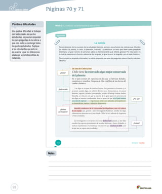 Páginas 70 y 71 
Módulo 2 / La noticia: características y estructura 
La noticia 
Para enterarnos de los sucesos de la actualidad, leemos, vemos o escuchamos las noticias que difunden 
los medios (la prensa, la radio, la televisión, Internet). La noticia es un texto que tiene como propósito 
informar a un gran número de personas sobre un hecho reciente y de interés general. Por esta razón, en 
la noticia predomina la función referencial del lenguaje, al igual que en la biografía y en el relato histórico. 
Para cumplir su propósito informativo, la noticia responde una serie de preguntas sobre el hecho noticioso. 
Observa: 
En zona de Chiloé al sur 
Chile tiene la reserva de algas mejor conservada 
del planeta 
En el país existen 21 especies con las que se fabrican helados, 
cosméticos y remedios. Ninguna de ellas está libre de los efectos del 
cambio climático. 
“Las algas se ocupan de muchas formas. Las personas se levantan y se 
acuestan usando algas, sin saberlo. Existen usos farmacéuticos, en pastas 
dentales, yogures y helados, por ejemplo”, explica el biólogo chileno Andrés 
Mansilla, en relación con que la mayoría de la gente ignora la presencia de 
las algas en nuestra cotidianidad. Esto, a pesar de que eenn eell ppaaííss eexxiisstteenn 
cerca de 21 especies con importancia comercial, utilizadas principalmente 
en biomedicina, estética e industria alimentaria. 
Mansilla, académico de la Universidad de Magallanes, está a la cabeza 
de un equipo qquuee,, ggrraacciiaass aa uunnaa iinnvveessttiiggaacciióónn FFoonnddeeccyytt,, eessttuuddiiaa llaass aallggaass 
subantárticas presentes en el país (desde Chiloé al sur), además de Argentina 
y Nueva Zelandia. 
La investigación se encuentra en curso desde el año ppaassaaddoo,, yy aaúúnn ffaallttaa 
estudiar las especies provenientes de las islas Malvinas y Nueva Zelandia, y 
realizar expediciones a la Antártica. Una travesía que ccoonncclluuyyee eenn 22001144, y de 
la que aún se espera más resultados. 
¿Por qué? 
¿Dónde? 
¿Quiénes 
participaron? 
¿Cuándo? 
Aprende 
¿Qué sucedió 
70 Unidad 2 / Lectura 
Posibles dificultades 
92 
Notas 
Una posible dificultad al trabajar 
con textos reales es que los 
estudiantes no puedan responder 
las seis preguntas de la noticia o 
que este texto no contenga todas 
las partes estudiadas. Explique 
a los estudiantes que esto no 
es un error y que las diferencias 
obedecen a distintos estilos de 
redacción. 
 